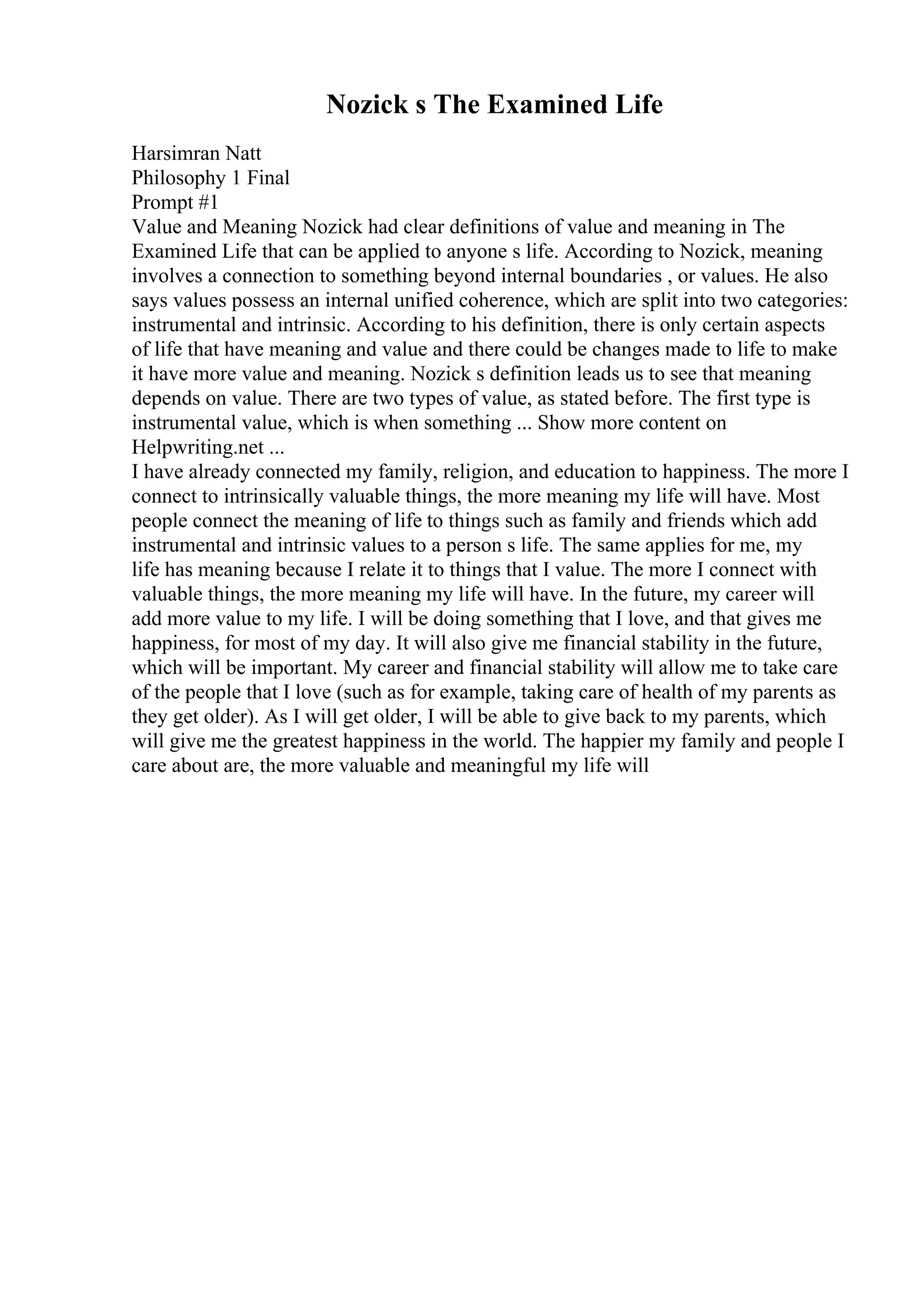 Nozick s The Examined Life
Harsimran Natt
Philosophy 1 Final
Prompt #1
Value and Meaning Nozick had clear definitions of value and meaning in The
Examined Life that can be applied to anyone s life. According to Nozick, meaning
involves a connection to something beyond internal boundaries , or values. He also
says values possess an internal unified coherence, which are split into two categories:
instrumental and intrinsic. According to his definition, there is only certain aspects
of life that have meaning and value and there could be changes made to life to make
it have more value and meaning. Nozick s definition leads us to see that meaning
depends on value. There are two types of value, as stated before. The first type is
instrumental value, which is when something ... Show more content on
Helpwriting.net ...
I have already connected my family, religion, and education to happiness. The more I
connect to intrinsically valuable things, the more meaning my life will have. Most
people connect the meaning of life to things such as family and friends which add
instrumental and intrinsic values to a person s life. The same applies for me, my
life has meaning because I relate it to things that I value. The more I connect with
valuable things, the more meaning my life will have. In the future, my career will
add more value to my life. I will be doing something that I love, and that gives me
happiness, for most of my day. It will also give me financial stability in the future,
which will be important. My career and financial stability will allow me to take care
of the people that I love (such as for example, taking care of health of my parents as
they get older). As I will get older, I will be able to give back to my parents, which
will give me the greatest happiness in the world. The happier my family and people I
care about are, the more valuable and meaningful my life will
 
