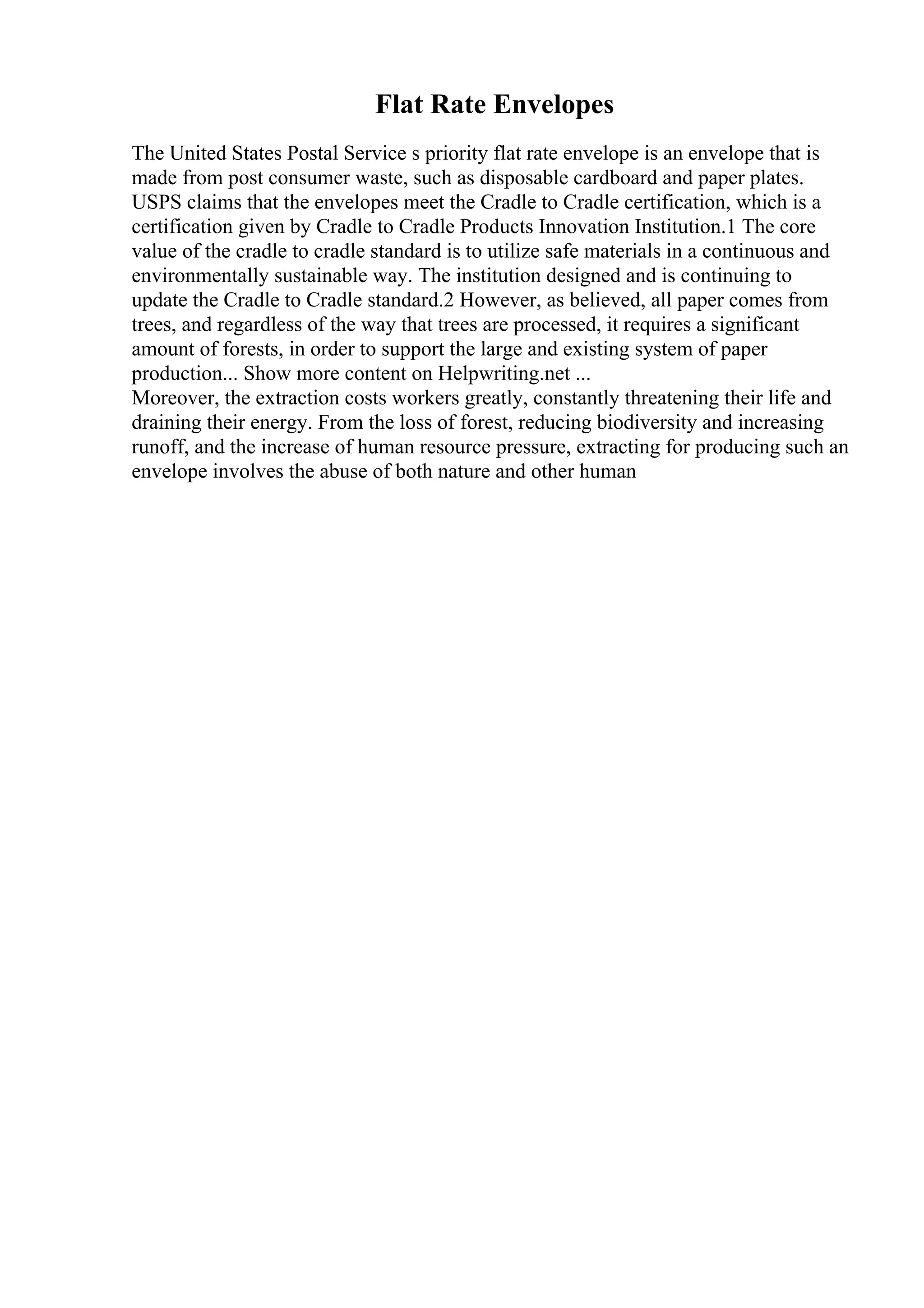 Flat Rate Envelopes
The United States Postal Service s priority flat rate envelope is an envelope that is
made from post consumer waste, such as disposable cardboard and paper plates.
USPS claims that the envelopes meet the Cradle to Cradle certification, which is a
certification given by Cradle to Cradle Products Innovation Institution.1 The core
value of the cradle to cradle standard is to utilize safe materials in a continuous and
environmentally sustainable way. The institution designed and is continuing to
update the Cradle to Cradle standard.2 However, as believed, all paper comes from
trees, and regardless of the way that trees are processed, it requires a significant
amount of forests, in order to support the large and existing system of paper
production... Show more content on Helpwriting.net ...
Moreover, the extraction costs workers greatly, constantly threatening their life and
draining their energy. From the loss of forest, reducing biodiversity and increasing
runoff, and the increase of human resource pressure, extracting for producing such an
envelope involves the abuse of both nature and other human
 