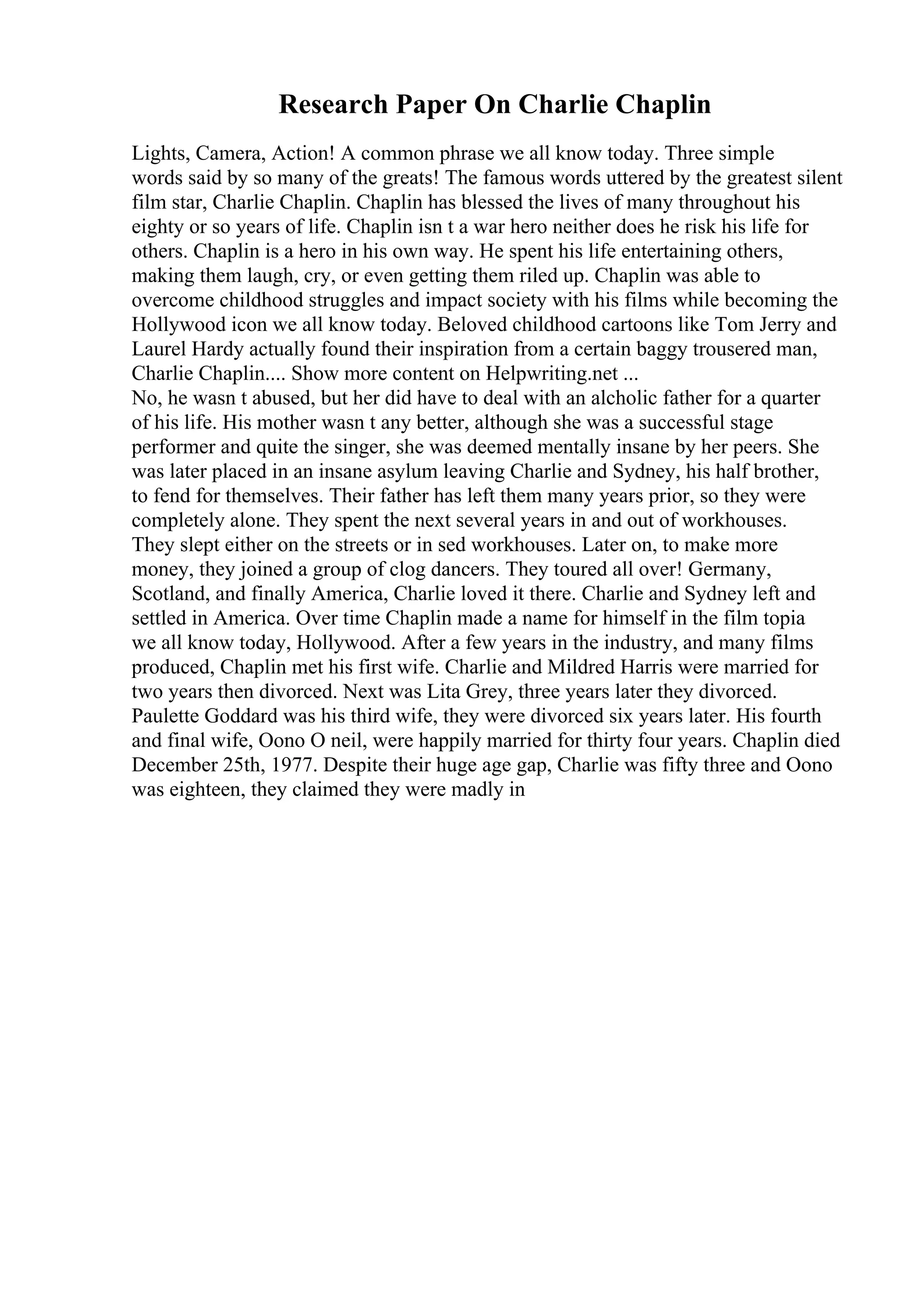 Research Paper On Charlie Chaplin
Lights, Camera, Action! A common phrase we all know today. Three simple
words said by so many of the greats! The famous words uttered by the greatest silent
film star, Charlie Chaplin. Chaplin has blessed the lives of many throughout his
eighty or so years of life. Chaplin isn t a war hero neither does he risk his life for
others. Chaplin is a hero in his own way. He spent his life entertaining others,
making them laugh, cry, or even getting them riled up. Chaplin was able to
overcome childhood struggles and impact society with his films while becoming the
Hollywood icon we all know today. Beloved childhood cartoons like Tom Jerry and
Laurel Hardy actually found their inspiration from a certain baggy trousered man,
Charlie Chaplin.... Show more content on Helpwriting.net ...
No, he wasn t abused, but her did have to deal with an alcholic father for a quarter
of his life. His mother wasn t any better, although she was a successful stage
performer and quite the singer, she was deemed mentally insane by her peers. She
was later placed in an insane asylum leaving Charlie and Sydney, his half brother,
to fend for themselves. Their father has left them many years prior, so they were
completely alone. They spent the next several years in and out of workhouses.
They slept either on the streets or in sed workhouses. Later on, to make more
money, they joined a group of clog dancers. They toured all over! Germany,
Scotland, and finally America, Charlie loved it there. Charlie and Sydney left and
settled in America. Over time Chaplin made a name for himself in the film topia
we all know today, Hollywood. After a few years in the industry, and many films
produced, Chaplin met his first wife. Charlie and Mildred Harris were married for
two years then divorced. Next was Lita Grey, three years later they divorced.
Paulette Goddard was his third wife, they were divorced six years later. His fourth
and final wife, Oono O neil, were happily married for thirty four years. Chaplin died
December 25th, 1977. Despite their huge age gap, Charlie was fifty three and Oono
was eighteen, they claimed they were madly in
 