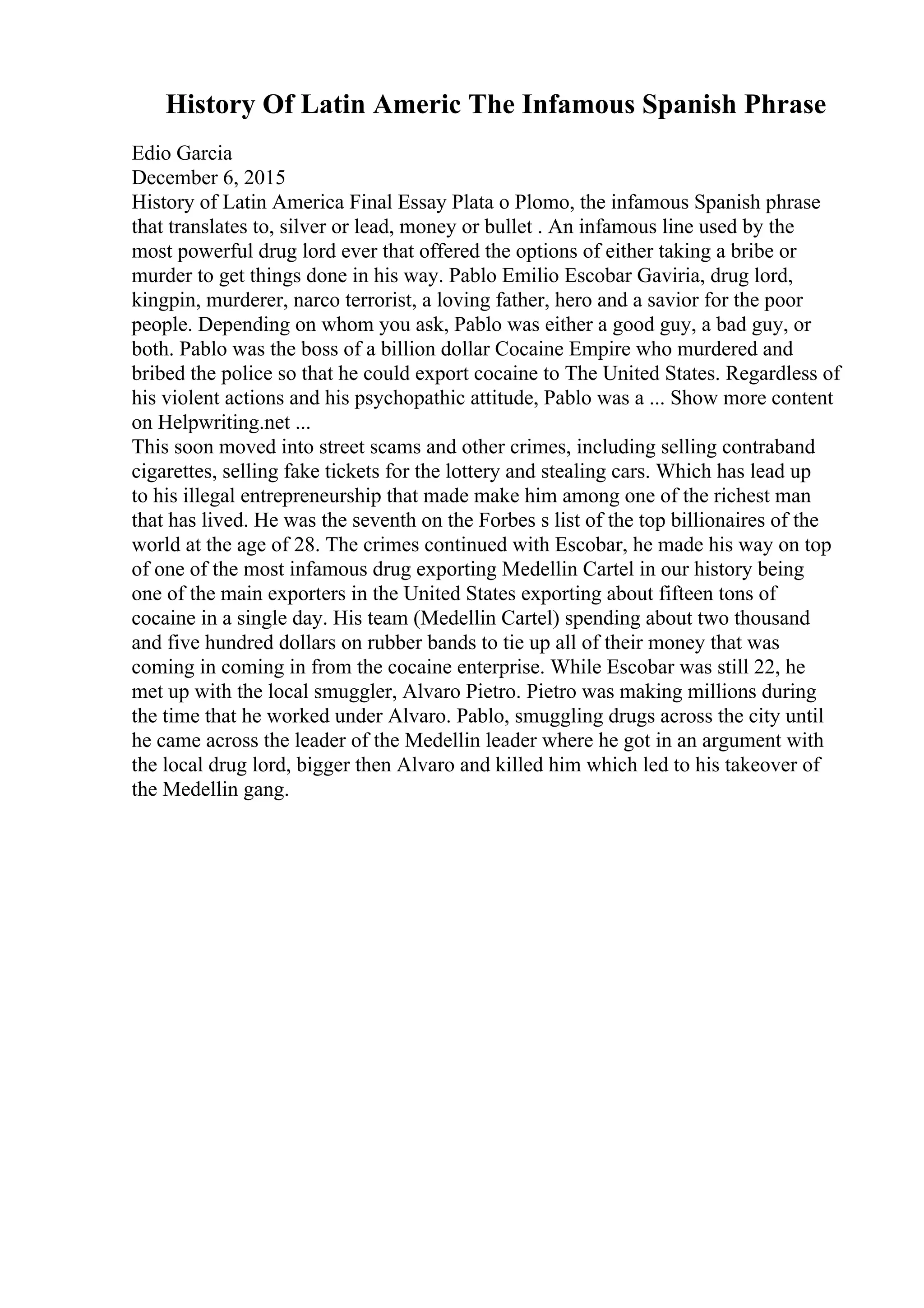 History Of Latin Americ The Infamous Spanish Phrase
Edio Garcia
December 6, 2015
History of Latin America Final Essay Plata o Plomo, the infamous Spanish phrase
that translates to, silver or lead, money or bullet . An infamous line used by the
most powerful drug lord ever that offered the options of either taking a bribe or
murder to get things done in his way. Pablo Emilio Escobar Gaviria, drug lord,
kingpin, murderer, narco terrorist, a loving father, hero and a savior for the poor
people. Depending on whom you ask, Pablo was either a good guy, a bad guy, or
both. Pablo was the boss of a billion dollar Cocaine Empire who murdered and
bribed the police so that he could export cocaine to The United States. Regardless of
his violent actions and his psychopathic attitude, Pablo was a ... Show more content
on Helpwriting.net ...
This soon moved into street scams and other crimes, including selling contraband
cigarettes, selling fake tickets for the lottery and stealing cars. Which has lead up
to his illegal entrepreneurship that made make him among one of the richest man
that has lived. He was the seventh on the Forbes s list of the top billionaires of the
world at the age of 28. The crimes continued with Escobar, he made his way on top
of one of the most infamous drug exporting Medellin Cartel in our history being
one of the main exporters in the United States exporting about fifteen tons of
cocaine in a single day. His team (Medellin Cartel) spending about two thousand
and five hundred dollars on rubber bands to tie up all of their money that was
coming in coming in from the cocaine enterprise. While Escobar was still 22, he
met up with the local smuggler, Alvaro Pietro. Pietro was making millions during
the time that he worked under Alvaro. Pablo, smuggling drugs across the city until
he came across the leader of the Medellin leader where he got in an argument with
the local drug lord, bigger then Alvaro and killed him which led to his takeover of
the Medellin gang.
 