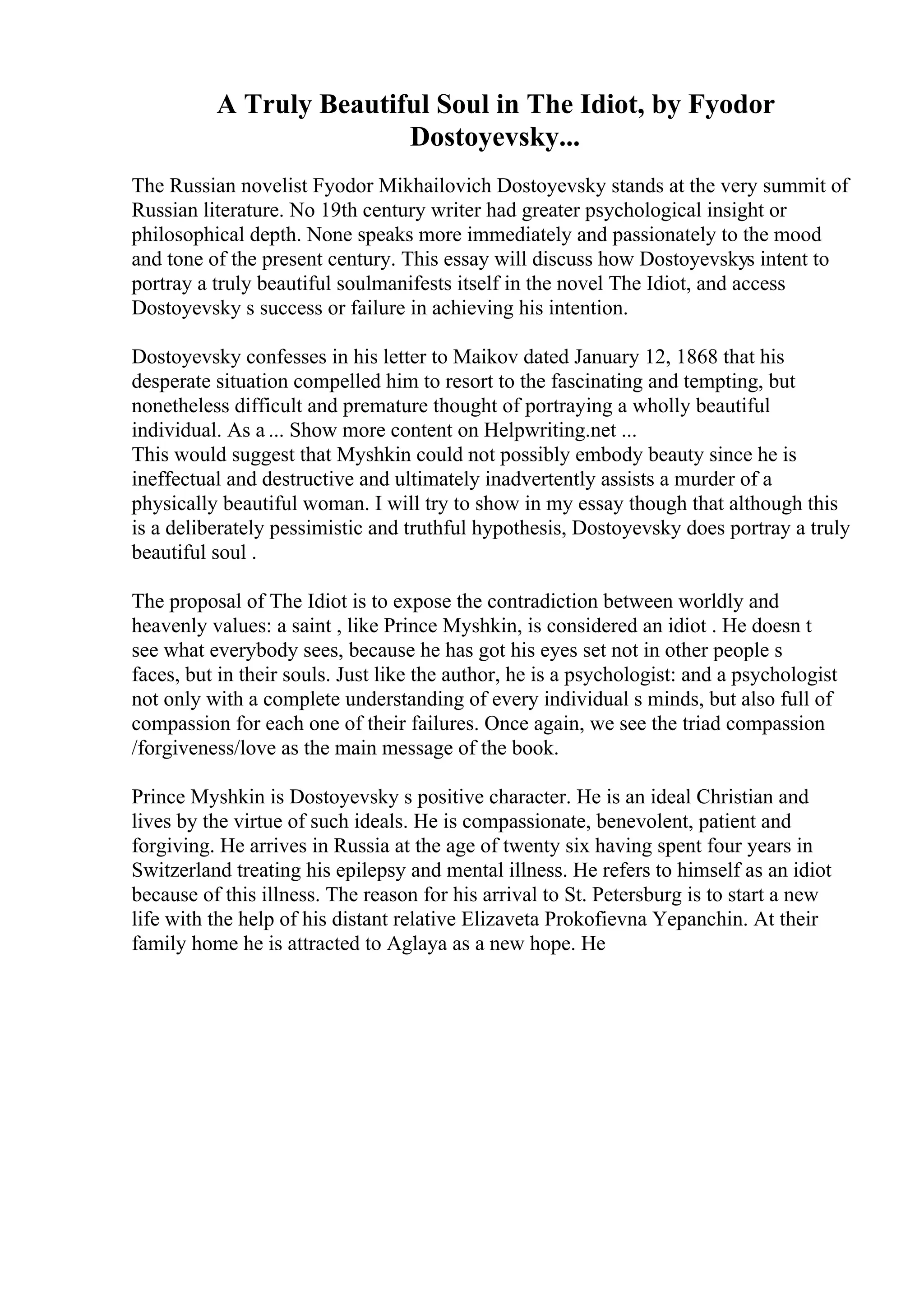 A Truly Beautiful Soul in The Idiot, by Fyodor
Dostoyevsky...
The Russian novelist Fyodor Mikhailovich Dostoyevsky stands at the very summit of
Russian literature. No 19th century writer had greater psychological insight or
philosophical depth. None speaks more immediately and passionately to the mood
and tone of the present century. This essay will discuss how Dostoyevskys intent to
portray a truly beautiful soulmanifests itself in the novel The Idiot, and access
Dostoyevsky s success or failure in achieving his intention.
Dostoyevsky confesses in his letter to Maikov dated January 12, 1868 that his
desperate situation compelled him to resort to the fascinating and tempting, but
nonetheless difficult and premature thought of portraying a wholly beautiful
individual. As a ... Show more content on Helpwriting.net ...
This would suggest that Myshkin could not possibly embody beauty since he is
ineffectual and destructive and ultimately inadvertently assists a murder of a
physically beautiful woman. I will try to show in my essay though that although this
is a deliberately pessimistic and truthful hypothesis, Dostoyevsky does portray a truly
beautiful soul .
The proposal of The Idiot is to expose the contradiction between worldly and
heavenly values: a saint , like Prince Myshkin, is considered an idiot . He doesn t
see what everybody sees, because he has got his eyes set not in other people s
faces, but in their souls. Just like the author, he is a psychologist: and a psychologist
not only with a complete understanding of every individual s minds, but also full of
compassion for each one of their failures. Once again, we see the triad compassion
/forgiveness/love as the main message of the book.
Prince Myshkin is Dostoyevsky s positive character. He is an ideal Christian and
lives by the virtue of such ideals. He is compassionate, benevolent, patient and
forgiving. He arrives in Russia at the age of twenty six having spent four years in
Switzerland treating his epilepsy and mental illness. He refers to himself as an idiot
because of this illness. The reason for his arrival to St. Petersburg is to start a new
life with the help of his distant relative Elizaveta Prokofievna Yepanchin. At their
family home he is attracted to Aglaya as a new hope. He
 