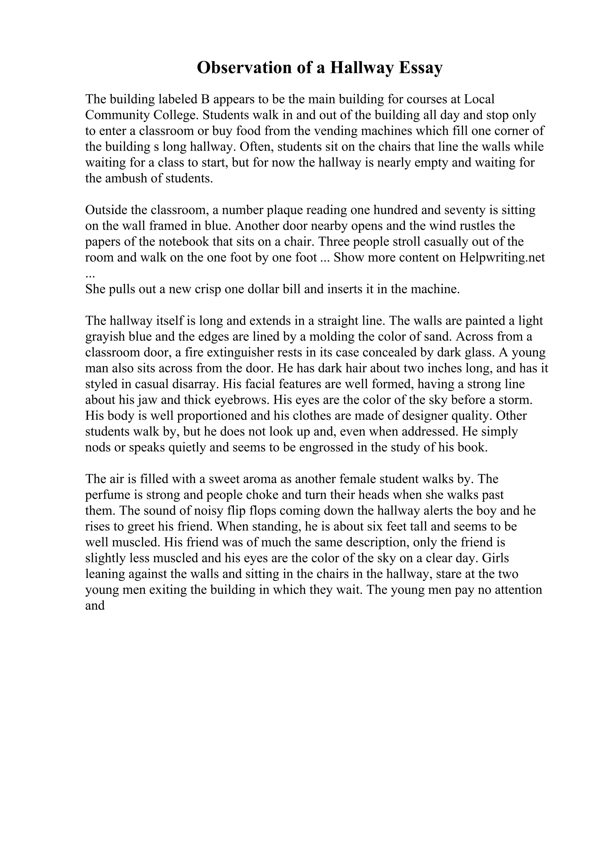Observation of a Hallway Essay
The building labeled B appears to be the main building for courses at Local
Community College. Students walk in and out of the building all day and stop only
to enter a classroom or buy food from the vending machines which fill one corner of
the building s long hallway. Often, students sit on the chairs that line the walls while
waiting for a class to start, but for now the hallway is nearly empty and waiting for
the ambush of students.
Outside the classroom, a number plaque reading one hundred and seventy is sitting
on the wall framed in blue. Another door nearby opens and the wind rustles the
papers of the notebook that sits on a chair. Three people stroll casually out of the
room and walk on the one foot by one foot ... Show more content on Helpwriting.net
...
She pulls out a new crisp one dollar bill and inserts it in the machine.
The hallway itself is long and extends in a straight line. The walls are painted a light
grayish blue and the edges are lined by a molding the color of sand. Across from a
classroom door, a fire extinguisher rests in its case concealed by dark glass. A young
man also sits across from the door. He has dark hair about two inches long, and has it
styled in casual disarray. His facial features are well formed, having a strong line
about his jaw and thick eyebrows. His eyes are the color of the sky before a storm.
His body is well proportioned and his clothes are made of designer quality. Other
students walk by, but he does not look up and, even when addressed. He simply
nods or speaks quietly and seems to be engrossed in the study of his book.
The air is filled with a sweet aroma as another female student walks by. The
perfume is strong and people choke and turn their heads when she walks past
them. The sound of noisy flip flops coming down the hallway alerts the boy and he
rises to greet his friend. When standing, he is about six feet tall and seems to be
well muscled. His friend was of much the same description, only the friend is
slightly less muscled and his eyes are the color of the sky on a clear day. Girls
leaning against the walls and sitting in the chairs in the hallway, stare at the two
young men exiting the building in which they wait. The young men pay no attention
and
 