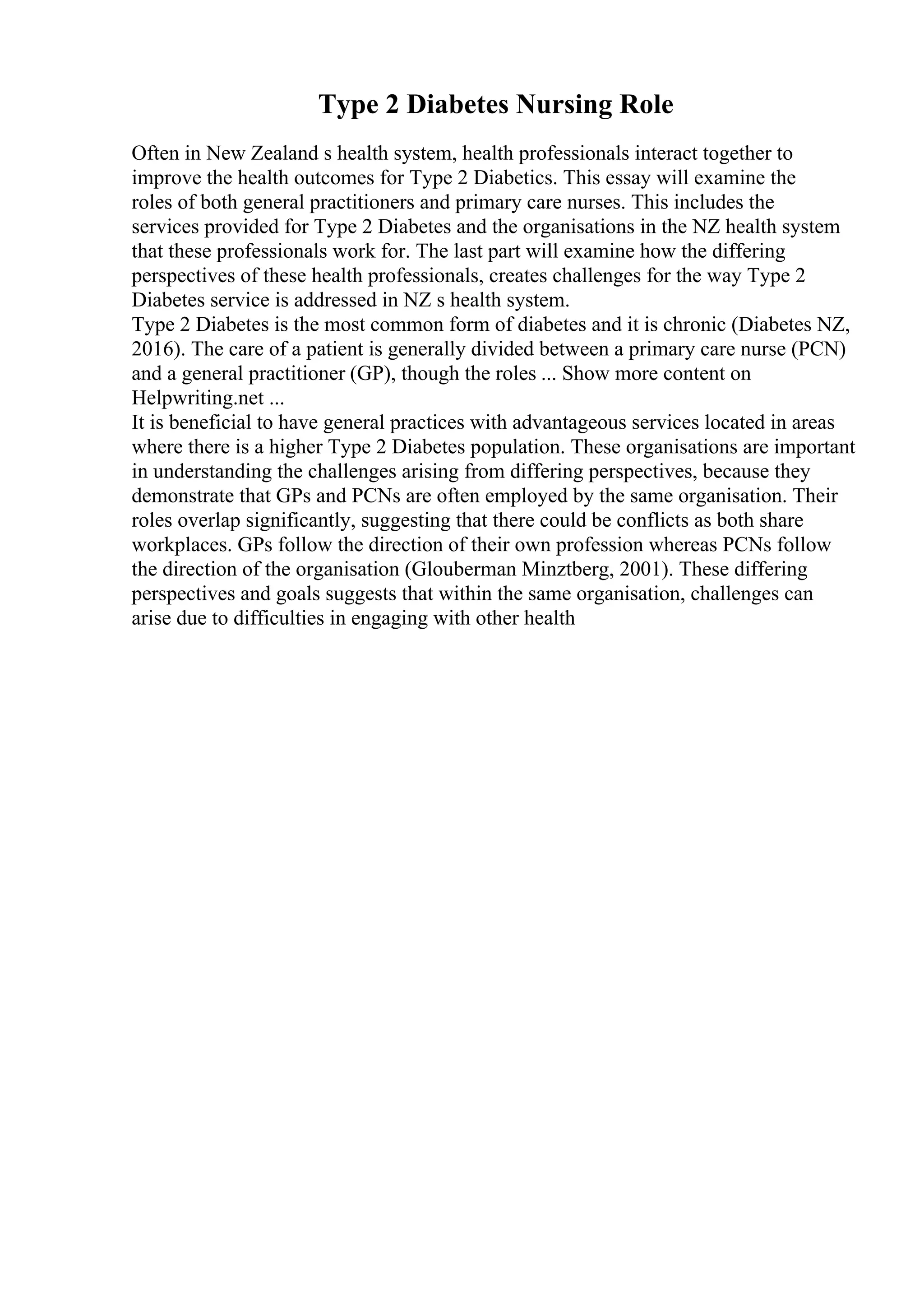 Type 2 Diabetes Nursing Role
Often in New Zealand s health system, health professionals interact together to
improve the health outcomes for Type 2 Diabetics. This essay will examine the
roles of both general practitioners and primary care nurses. This includes the
services provided for Type 2 Diabetes and the organisations in the NZ health system
that these professionals work for. The last part will examine how the differing
perspectives of these health professionals, creates challenges for the way Type 2
Diabetes service is addressed in NZ s health system.
Type 2 Diabetes is the most common form of diabetes and it is chronic (Diabetes NZ,
2016). The care of a patient is generally divided between a primary care nurse (PCN)
and a general practitioner (GP), though the roles ... Show more content on
Helpwriting.net ...
It is beneficial to have general practices with advantageous services located in areas
where there is a higher Type 2 Diabetes population. These organisations are important
in understanding the challenges arising from differing perspectives, because they
demonstrate that GPs and PCNs are often employed by the same organisation. Their
roles overlap significantly, suggesting that there could be conflicts as both share
workplaces. GPs follow the direction of their own profession whereas PCNs follow
the direction of the organisation (Glouberman Minztberg, 2001). These differing
perspectives and goals suggests that within the same organisation, challenges can
arise due to difficulties in engaging with other health
 