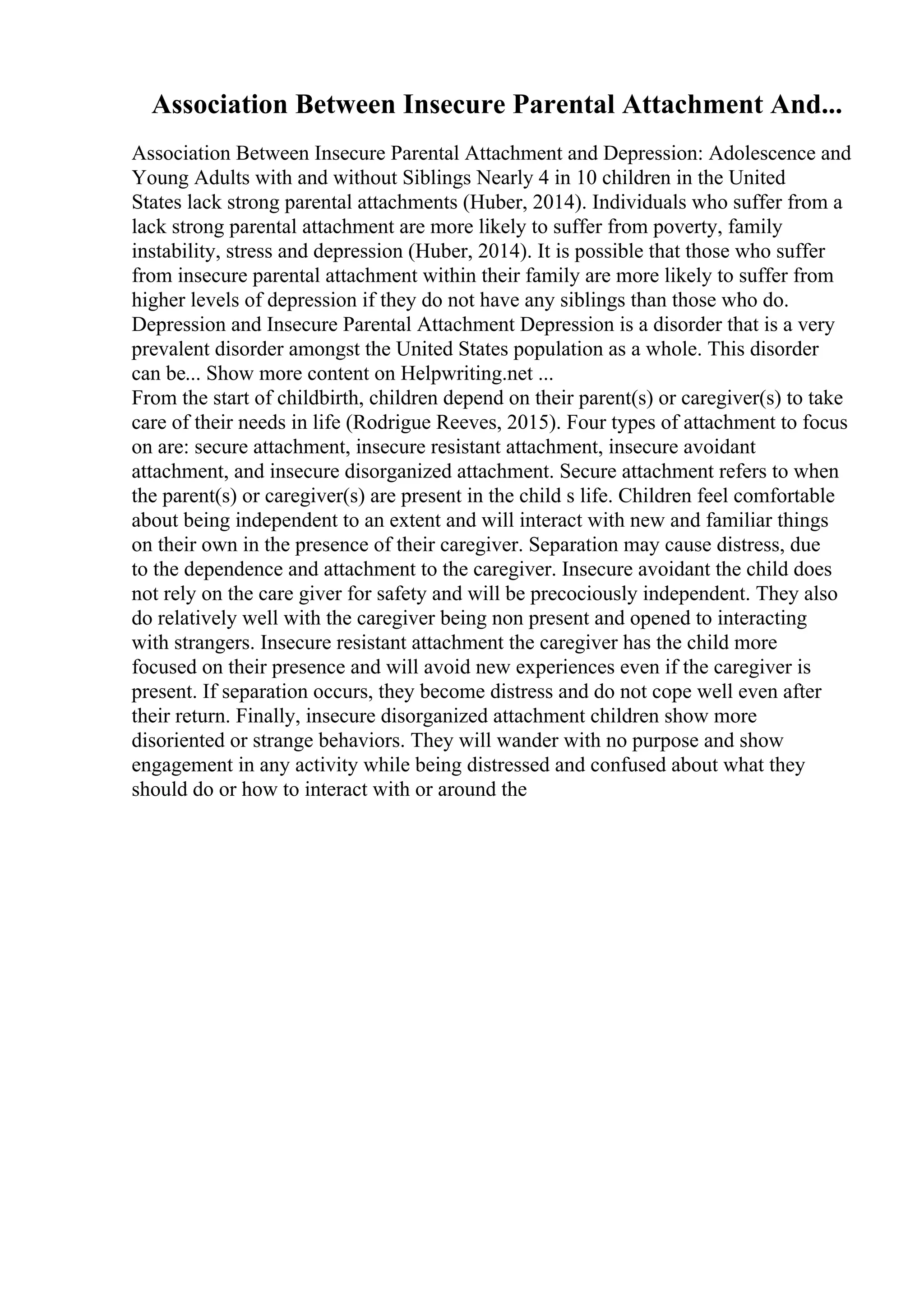 Association Between Insecure Parental Attachment And...
Association Between Insecure Parental Attachment and Depression: Adolescence and
Young Adults with and without Siblings Nearly 4 in 10 children in the United
States lack strong parental attachments (Huber, 2014). Individuals who suffer from a
lack strong parental attachment are more likely to suffer from poverty, family
instability, stress and depression (Huber, 2014). It is possible that those who suffer
from insecure parental attachment within their family are more likely to suffer from
higher levels of depression if they do not have any siblings than those who do.
Depression and Insecure Parental Attachment Depression is a disorder that is a very
prevalent disorder amongst the United States population as a whole. This disorder
can be... Show more content on Helpwriting.net ...
From the start of childbirth, children depend on their parent(s) or caregiver(s) to take
care of their needs in life (Rodrigue Reeves, 2015). Four types of attachment to focus
on are: secure attachment, insecure resistant attachment, insecure avoidant
attachment, and insecure disorganized attachment. Secure attachment refers to when
the parent(s) or caregiver(s) are present in the child s life. Children feel comfortable
about being independent to an extent and will interact with new and familiar things
on their own in the presence of their caregiver. Separation may cause distress, due
to the dependence and attachment to the caregiver. Insecure avoidant the child does
not rely on the care giver for safety and will be precociously independent. They also
do relatively well with the caregiver being non present and opened to interacting
with strangers. Insecure resistant attachment the caregiver has the child more
focused on their presence and will avoid new experiences even if the caregiver is
present. If separation occurs, they become distress and do not cope well even after
their return. Finally, insecure disorganized attachment children show more
disoriented or strange behaviors. They will wander with no purpose and show
engagement in any activity while being distressed and confused about what they
should do or how to interact with or around the
 