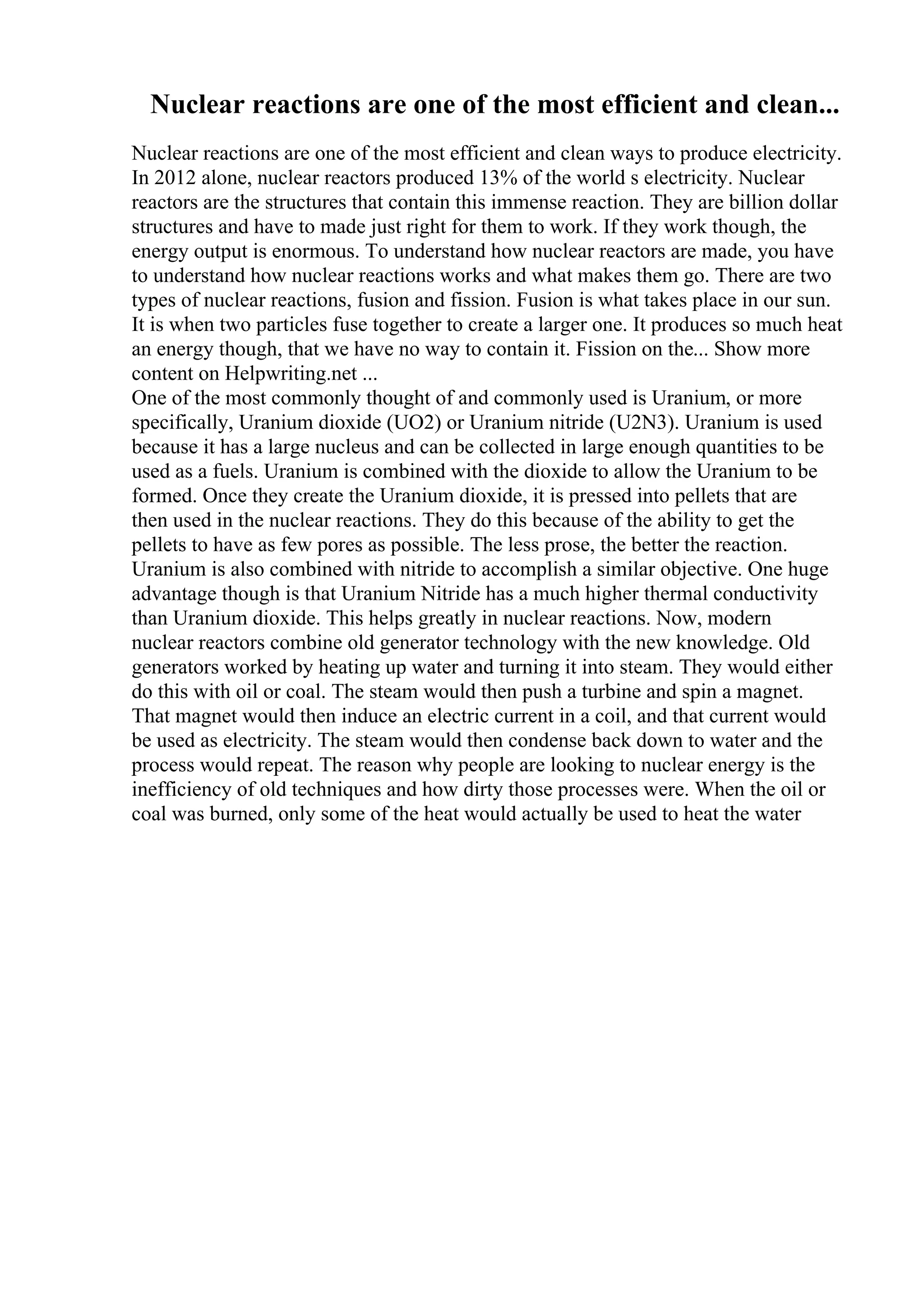 Nuclear reactions are one of the most efficient and clean...
Nuclear reactions are one of the most efficient and clean ways to produce electricity.
In 2012 alone, nuclear reactors produced 13% of the world s electricity. Nuclear
reactors are the structures that contain this immense reaction. They are billion dollar
structures and have to made just right for them to work. If they work though, the
energy output is enormous. To understand how nuclear reactors are made, you have
to understand how nuclear reactions works and what makes them go. There are two
types of nuclear reactions, fusion and fission. Fusion is what takes place in our sun.
It is when two particles fuse together to create a larger one. It produces so much heat
an energy though, that we have no way to contain it. Fission on the... Show more
content on Helpwriting.net ...
One of the most commonly thought of and commonly used is Uranium, or more
specifically, Uranium dioxide (UO2) or Uranium nitride (U2N3). Uranium is used
because it has a large nucleus and can be collected in large enough quantities to be
used as a fuels. Uranium is combined with the dioxide to allow the Uranium to be
formed. Once they create the Uranium dioxide, it is pressed into pellets that are
then used in the nuclear reactions. They do this because of the ability to get the
pellets to have as few pores as possible. The less prose, the better the reaction.
Uranium is also combined with nitride to accomplish a similar objective. One huge
advantage though is that Uranium Nitride has a much higher thermal conductivity
than Uranium dioxide. This helps greatly in nuclear reactions. Now, modern
nuclear reactors combine old generator technology with the new knowledge. Old
generators worked by heating up water and turning it into steam. They would either
do this with oil or coal. The steam would then push a turbine and spin a magnet.
That magnet would then induce an electric current in a coil, and that current would
be used as electricity. The steam would then condense back down to water and the
process would repeat. The reason why people are looking to nuclear energy is the
inefficiency of old techniques and how dirty those processes were. When the oil or
coal was burned, only some of the heat would actually be used to heat the water
 