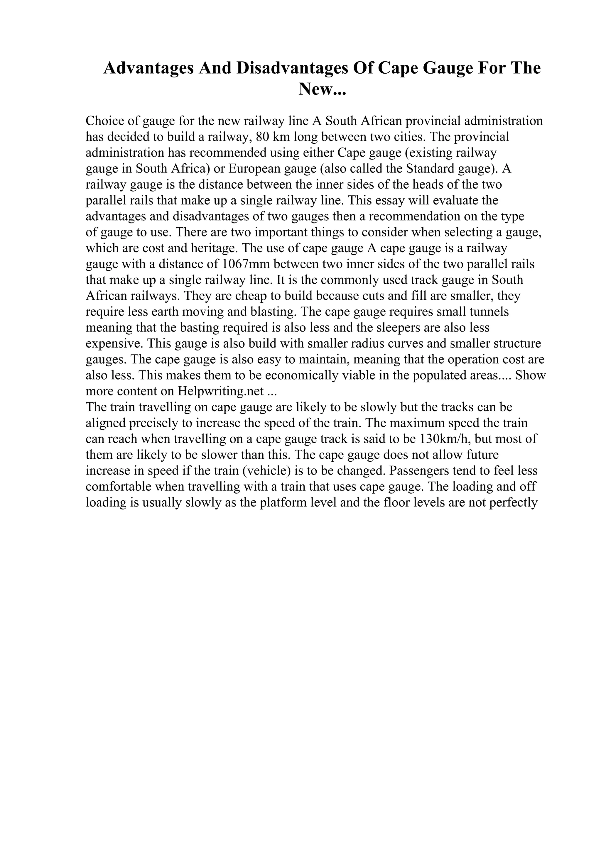 Advantages And Disadvantages Of Cape Gauge For The
New...
Choice of gauge for the new railway line A South African provincial administration
has decided to build a railway, 80 km long between two cities. The provincial
administration has recommended using either Cape gauge (existing railway
gauge in South Africa) or European gauge (also called the Standard gauge). A
railway gauge is the distance between the inner sides of the heads of the two
parallel rails that make up a single railway line. This essay will evaluate the
advantages and disadvantages of two gauges then a recommendation on the type
of gauge to use. There are two important things to consider when selecting a gauge,
which are cost and heritage. The use of cape gauge A cape gauge is a railway
gauge with a distance of 1067mm between two inner sides of the two parallel rails
that make up a single railway line. It is the commonly used track gauge in South
African railways. They are cheap to build because cuts and fill are smaller, they
require less earth moving and blasting. The cape gauge requires small tunnels
meaning that the basting required is also less and the sleepers are also less
expensive. This gauge is also build with smaller radius curves and smaller structure
gauges. The cape gauge is also easy to maintain, meaning that the operation cost are
also less. This makes them to be economically viable in the populated areas.... Show
more content on Helpwriting.net ...
The train travelling on cape gauge are likely to be slowly but the tracks can be
aligned precisely to increase the speed of the train. The maximum speed the train
can reach when travelling on a cape gauge track is said to be 130km/h, but most of
them are likely to be slower than this. The cape gauge does not allow future
increase in speed if the train (vehicle) is to be changed. Passengers tend to feel less
comfortable when travelling with a train that uses cape gauge. The loading and off
loading is usually slowly as the platform level and the floor levels are not perfectly
 