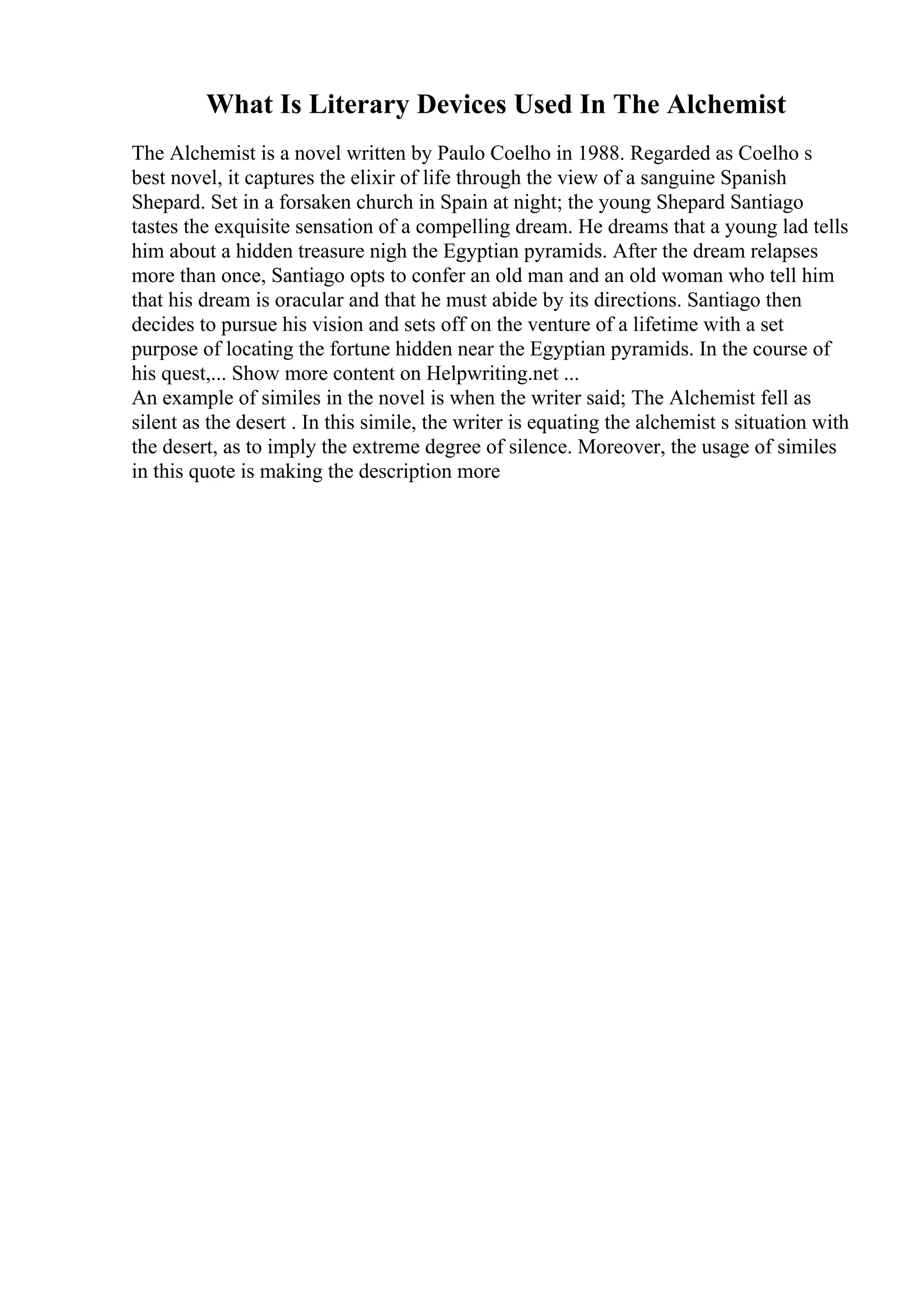 What Is Literary Devices Used In The Alchemist
The Alchemist is a novel written by Paulo Coelho in 1988. Regarded as Coelho s
best novel, it captures the elixir of life through the view of a sanguine Spanish
Shepard. Set in a forsaken church in Spain at night; the young Shepard Santiago
tastes the exquisite sensation of a compelling dream. He dreams that a young lad tells
him about a hidden treasure nigh the Egyptian pyramids. After the dream relapses
more than once, Santiago opts to confer an old man and an old woman who tell him
that his dream is oracular and that he must abide by its directions. Santiago then
decides to pursue his vision and sets off on the venture of a lifetime with a set
purpose of locating the fortune hidden near the Egyptian pyramids. In the course of
his quest,... Show more content on Helpwriting.net ...
An example of similes in the novel is when the writer said; The Alchemist fell as
silent as the desert . In this simile, the writer is equating the alchemist s situation with
the desert, as to imply the extreme degree of silence. Moreover, the usage of similes
in this quote is making the description more
 