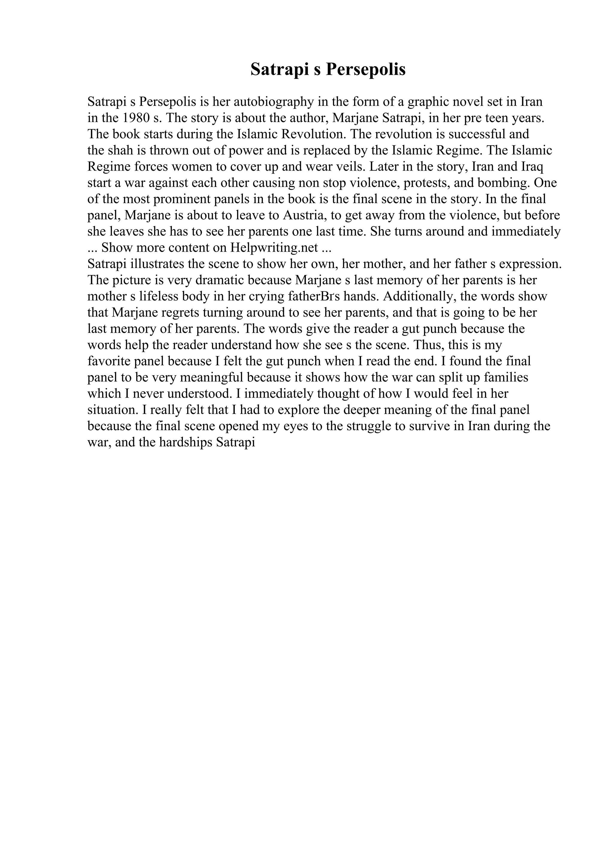 Satrapi s Persepolis
Satrapi s Persepolis is her autobiography in the form of a graphic novel set in Iran
in the 1980 s. The story is about the author, Marjane Satrapi, in her pre teen years.
The book starts during the Islamic Revolution. The revolution is successful and
the shah is thrown out of power and is replaced by the Islamic Regime. The Islamic
Regime forces women to cover up and wear veils. Later in the story, Iran and Iraq
start a war against each other causing non stop violence, protests, and bombing. One
of the most prominent panels in the book is the final scene in the story. In the final
panel, Marjane is about to leave to Austria, to get away from the violence, but before
she leaves she has to see her parents one last time. She turns around and immediately
... Show more content on Helpwriting.net ...
Satrapi illustrates the scene to show her own, her mother, and her father s expression.
The picture is very dramatic because Marjane s last memory of her parents is her
mother s lifeless body in her crying fatherВґs hands. Additionally, the words show
that Marjane regrets turning around to see her parents, and that is going to be her
last memory of her parents. The words give the reader a gut punch because the
words help the reader understand how she see s the scene. Thus, this is my
favorite panel because I felt the gut punch when I read the end. I found the final
panel to be very meaningful because it shows how the war can split up families
which I never understood. I immediately thought of how I would feel in her
situation. I really felt that I had to explore the deeper meaning of the final panel
because the final scene opened my eyes to the struggle to survive in Iran during the
war, and the hardships Satrapi
 