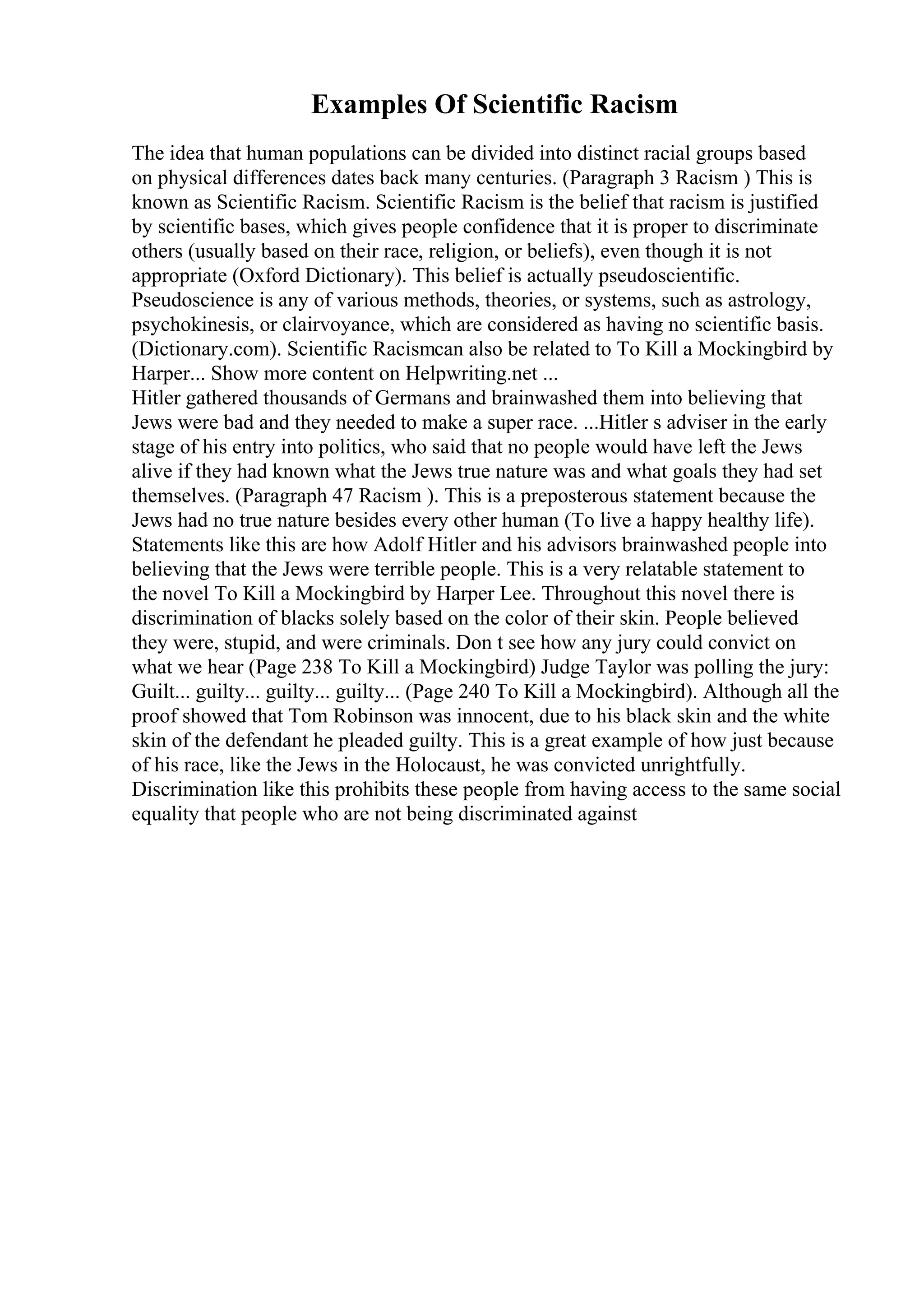 Examples Of Scientific Racism
The idea that human populations can be divided into distinct racial groups based
on physical differences dates back many centuries. (Paragraph 3 Racism ) This is
known as Scientific Racism. Scientific Racism is the belief that racism is justified
by scientific bases, which gives people confidence that it is proper to discriminate
others (usually based on their race, religion, or beliefs), even though it is not
appropriate (Oxford Dictionary). This belief is actually pseudoscientific.
Pseudoscience is any of various methods, theories, or systems, such as astrology,
psychokinesis, or clairvoyance, which are considered as having no scientific basis.
(Dictionary.com). Scientific Racismcan also be related to To Kill a Mockingbird by
Harper... Show more content on Helpwriting.net ...
Hitler gathered thousands of Germans and brainwashed them into believing that
Jews were bad and they needed to make a super race. ...Hitler s adviser in the early
stage of his entry into politics, who said that no people would have left the Jews
alive if they had known what the Jews true nature was and what goals they had set
themselves. (Paragraph 47 Racism ). This is a preposterous statement because the
Jews had no true nature besides every other human (To live a happy healthy life).
Statements like this are how Adolf Hitler and his advisors brainwashed people into
believing that the Jews were terrible people. This is a very relatable statement to
the novel To Kill a Mockingbird by Harper Lee. Throughout this novel there is
discrimination of blacks solely based on the color of their skin. People believed
they were, stupid, and were criminals. Don t see how any jury could convict on
what we hear (Page 238 To Kill a Mockingbird) Judge Taylor was polling the jury:
Guilt... guilty... guilty... guilty... (Page 240 To Kill a Mockingbird). Although all the
proof showed that Tom Robinson was innocent, due to his black skin and the white
skin of the defendant he pleaded guilty. This is a great example of how just because
of his race, like the Jews in the Holocaust, he was convicted unrightfully.
Discrimination like this prohibits these people from having access to the same social
equality that people who are not being discriminated against
 
