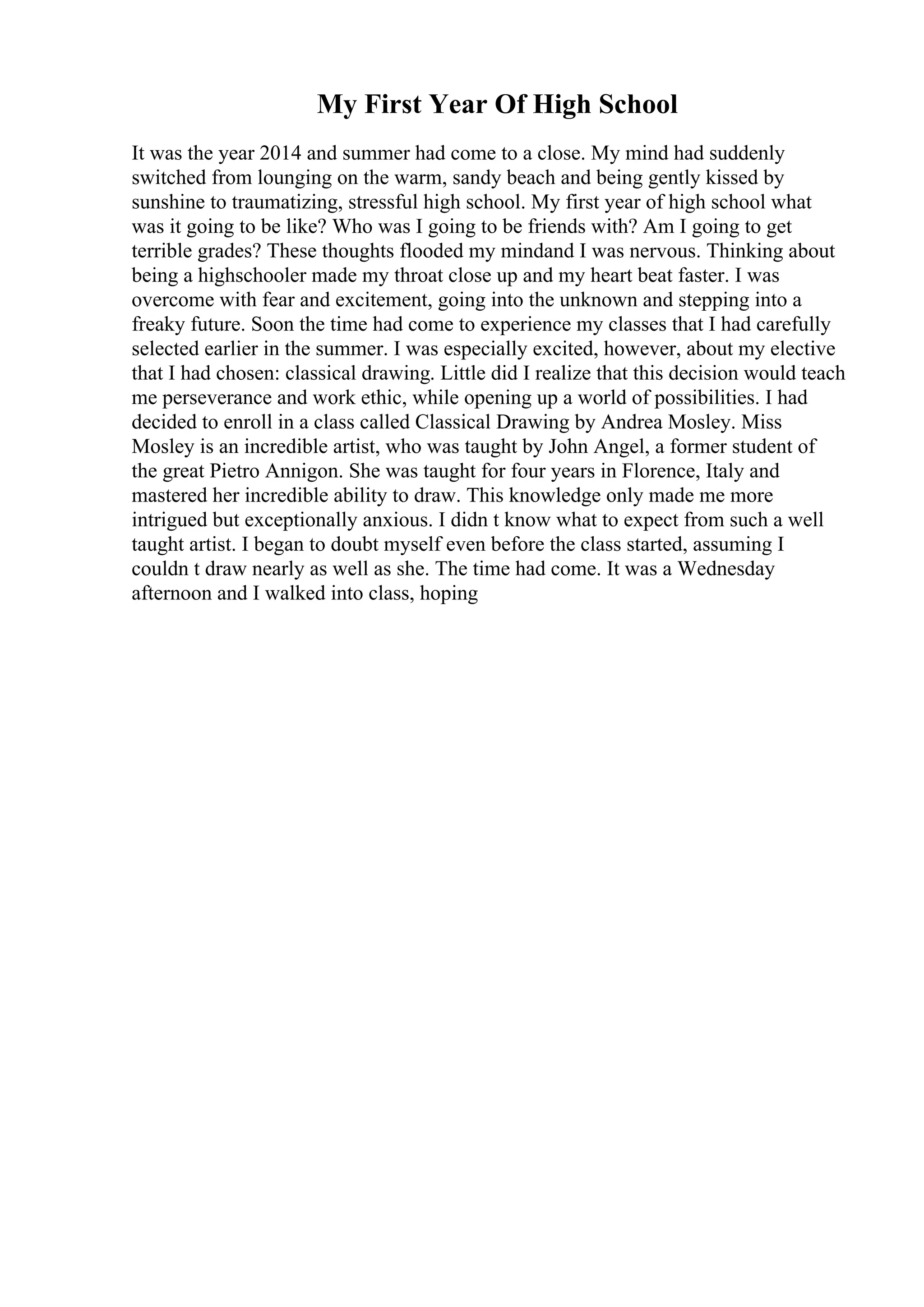 My First Year Of High School
It was the year 2014 and summer had come to a close. My mind had suddenly
switched from lounging on the warm, sandy beach and being gently kissed by
sunshine to traumatizing, stressful high school. My first year of high school what
was it going to be like? Who was I going to be friends with? Am I going to get
terrible grades? These thoughts flooded my mindand I was nervous. Thinking about
being a highschooler made my throat close up and my heart beat faster. I was
overcome with fear and excitement, going into the unknown and stepping into a
freaky future. Soon the time had come to experience my classes that I had carefully
selected earlier in the summer. I was especially excited, however, about my elective
that I had chosen: classical drawing. Little did I realize that this decision would teach
me perseverance and work ethic, while opening up a world of possibilities. I had
decided to enroll in a class called Classical Drawing by Andrea Mosley. Miss
Mosley is an incredible artist, who was taught by John Angel, a former student of
the great Pietro Annigon. She was taught for four years in Florence, Italy and
mastered her incredible ability to draw. This knowledge only made me more
intrigued but exceptionally anxious. I didn t know what to expect from such a well
taught artist. I began to doubt myself even before the class started, assuming I
couldn t draw nearly as well as she. The time had come. It was a Wednesday
afternoon and I walked into class, hoping
 