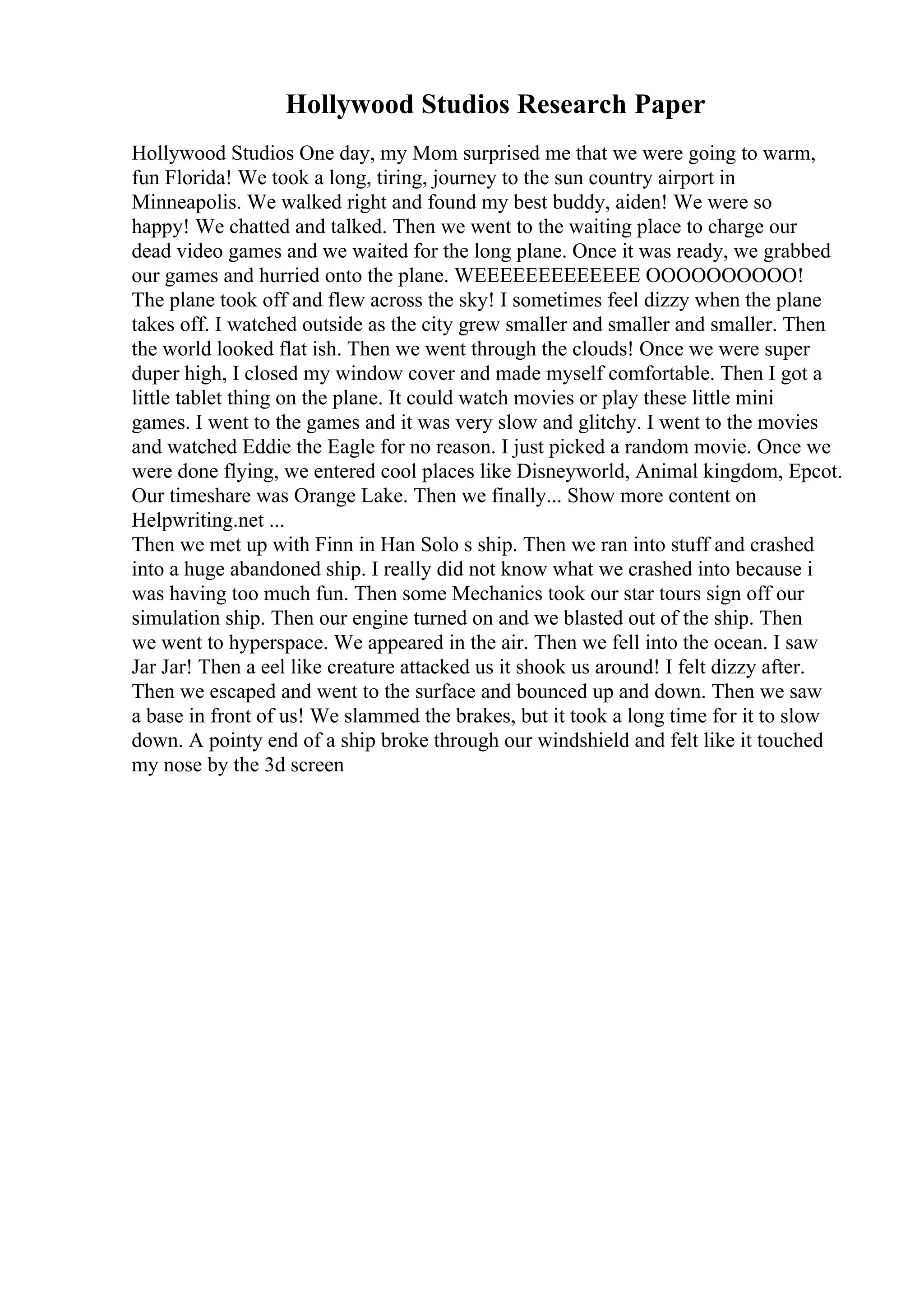Hollywood Studios Research Paper
Hollywood Studios One day, my Mom surprised me that we were going to warm,
fun Florida! We took a long, tiring, journey to the sun country airport in
Minneapolis. We walked right and found my best buddy, aiden! We were so
happy! We chatted and talked. Then we went to the waiting place to charge our
dead video games and we waited for the long plane. Once it was ready, we grabbed
our games and hurried onto the plane. WEEEEEEEEEEEEE OOOOOOOOOO!
The plane took off and flew across the sky! I sometimes feel dizzy when the plane
takes off. I watched outside as the city grew smaller and smaller and smaller. Then
the world looked flat ish. Then we went through the clouds! Once we were super
duper high, I closed my window cover and made myself comfortable. Then I got a
little tablet thing on the plane. It could watch movies or play these little mini
games. I went to the games and it was very slow and glitchy. I went to the movies
and watched Eddie the Eagle for no reason. I just picked a random movie. Once we
were done flying, we entered cool places like Disneyworld, Animal kingdom, Epcot.
Our timeshare was Orange Lake. Then we finally... Show more content on
Helpwriting.net ...
Then we met up with Finn in Han Solo s ship. Then we ran into stuff and crashed
into a huge abandoned ship. I really did not know what we crashed into because i
was having too much fun. Then some Mechanics took our star tours sign off our
simulation ship. Then our engine turned on and we blasted out of the ship. Then
we went to hyperspace. We appeared in the air. Then we fell into the ocean. I saw
Jar Jar! Then a eel like creature attacked us it shook us around! I felt dizzy after.
Then we escaped and went to the surface and bounced up and down. Then we saw
a base in front of us! We slammed the brakes, but it took a long time for it to slow
down. A pointy end of a ship broke through our windshield and felt like it touched
my nose by the 3d screen
 