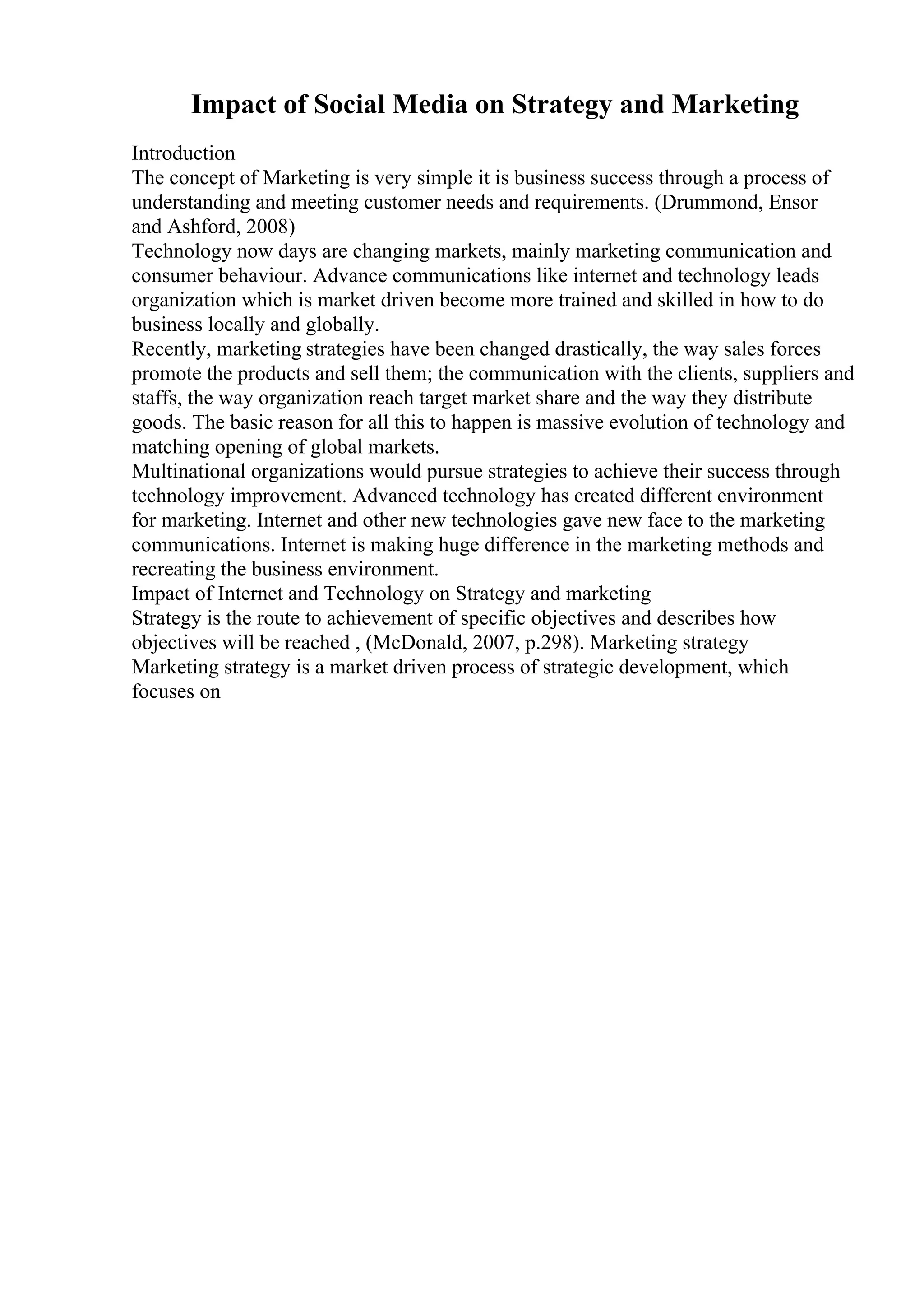 Impact of Social Media on Strategy and Marketing
Introduction
The concept of Marketing is very simple it is business success through a process of
understanding and meeting customer needs and requirements. (Drummond, Ensor
and Ashford, 2008)
Technology now days are changing markets, mainly marketing communication and
consumer behaviour. Advance communications like internet and technology leads
organization which is market driven become more trained and skilled in how to do
business locally and globally.
Recently, marketing strategies have been changed drastically, the way sales forces
promote the products and sell them; the communication with the clients, suppliers and
staffs, the way organization reach target market share and the way they distribute
goods. The basic reason for all this to happen is massive evolution of technology and
matching opening of global markets.
Multinational organizations would pursue strategies to achieve their success through
technology improvement. Advanced technology has created different environment
for marketing. Internet and other new technologies gave new face to the marketing
communications. Internet is making huge difference in the marketing methods and
recreating the business environment.
Impact of Internet and Technology on Strategy and marketing
Strategy is the route to achievement of specific objectives and describes how
objectives will be reached , (McDonald, 2007, p.298). Marketing strategy
Marketing strategy is a market driven process of strategic development, which
focuses on
 