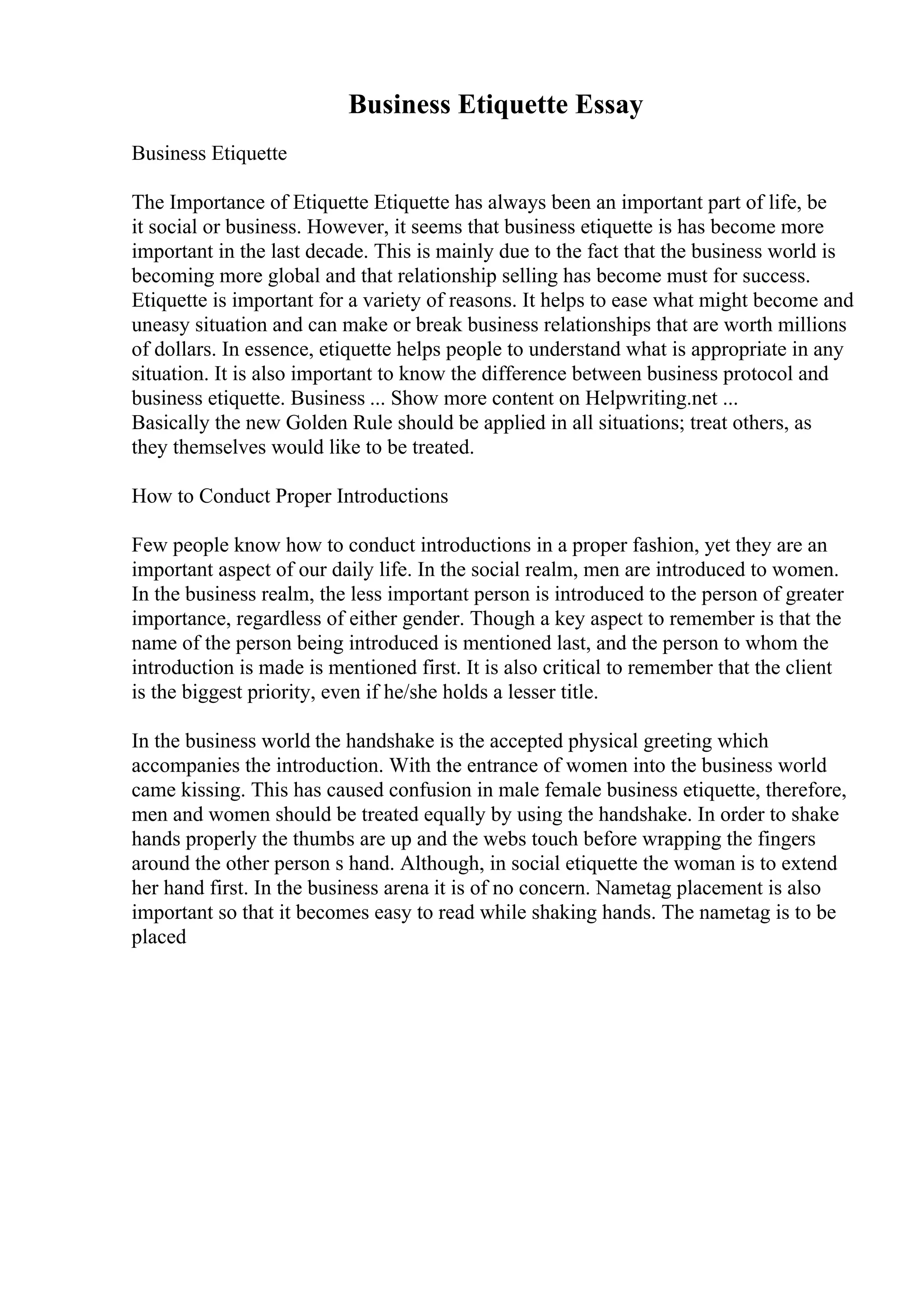 Business Etiquette Essay
Business Etiquette
The Importance of Etiquette Etiquette has always been an important part of life, be
it social or business. However, it seems that business etiquette is has become more
important in the last decade. This is mainly due to the fact that the business world is
becoming more global and that relationship selling has become must for success.
Etiquette is important for a variety of reasons. It helps to ease what might become and
uneasy situation and can make or break business relationships that are worth millions
of dollars. In essence, etiquette helps people to understand what is appropriate in any
situation. It is also important to know the difference between business protocol and
business etiquette. Business ... Show more content on Helpwriting.net ...
Basically the new Golden Rule should be applied in all situations; treat others, as
they themselves would like to be treated.
How to Conduct Proper Introductions
Few people know how to conduct introductions in a proper fashion, yet they are an
important aspect of our daily life. In the social realm, men are introduced to women.
In the business realm, the less important person is introduced to the person of greater
importance, regardless of either gender. Though a key aspect to remember is that the
name of the person being introduced is mentioned last, and the person to whom the
introduction is made is mentioned first. It is also critical to remember that the client
is the biggest priority, even if he/she holds a lesser title.
In the business world the handshake is the accepted physical greeting which
accompanies the introduction. With the entrance of women into the business world
came kissing. This has caused confusion in male female business etiquette, therefore,
men and women should be treated equally by using the handshake. In order to shake
hands properly the thumbs are up and the webs touch before wrapping the fingers
around the other person s hand. Although, in social etiquette the woman is to extend
her hand first. In the business arena it is of no concern. Nametag placement is also
important so that it becomes easy to read while shaking hands. The nametag is to be
placed
 