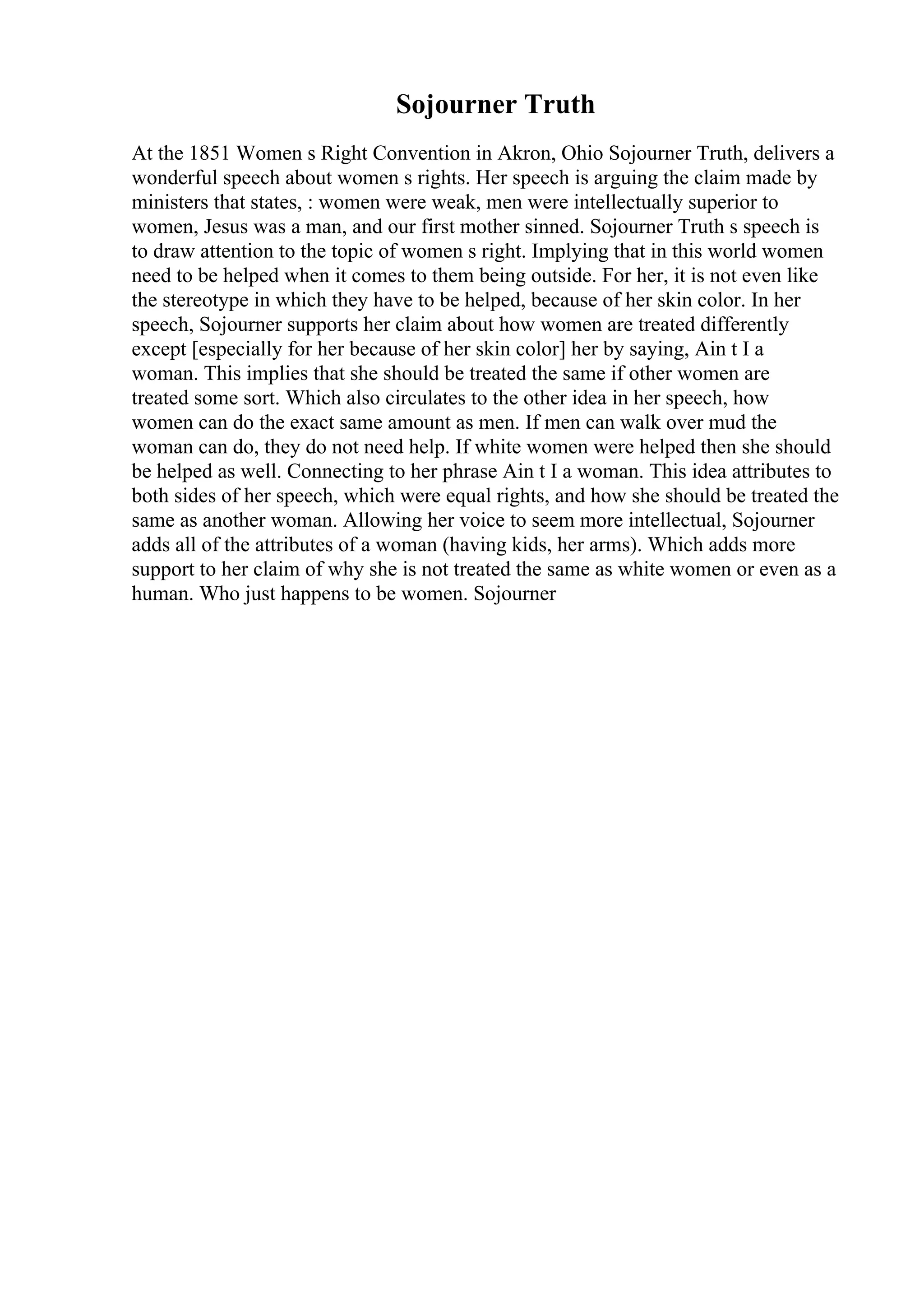 Sojourner Truth
At the 1851 Women s Right Convention in Akron, Ohio Sojourner Truth, delivers a
wonderful speech about women s rights. Her speech is arguing the claim made by
ministers that states, : women were weak, men were intellectually superior to
women, Jesus was a man, and our first mother sinned. Sojourner Truth s speech is
to draw attention to the topic of women s right. Implying that in this world women
need to be helped when it comes to them being outside. For her, it is not even like
the stereotype in which they have to be helped, because of her skin color. In her
speech, Sojourner supports her claim about how women are treated differently
except [especially for her because of her skin color] her by saying, Ain t I a
woman. This implies that she should be treated the same if other women are
treated some sort. Which also circulates to the other idea in her speech, how
women can do the exact same amount as men. If men can walk over mud the
woman can do, they do not need help. If white women were helped then she should
be helped as well. Connecting to her phrase Ain t I a woman. This idea attributes to
both sides of her speech, which were equal rights, and how she should be treated the
same as another woman. Allowing her voice to seem more intellectual, Sojourner
adds all of the attributes of a woman (having kids, her arms). Which adds more
support to her claim of why she is not treated the same as white women or even as a
human. Who just happens to be women. Sojourner
 