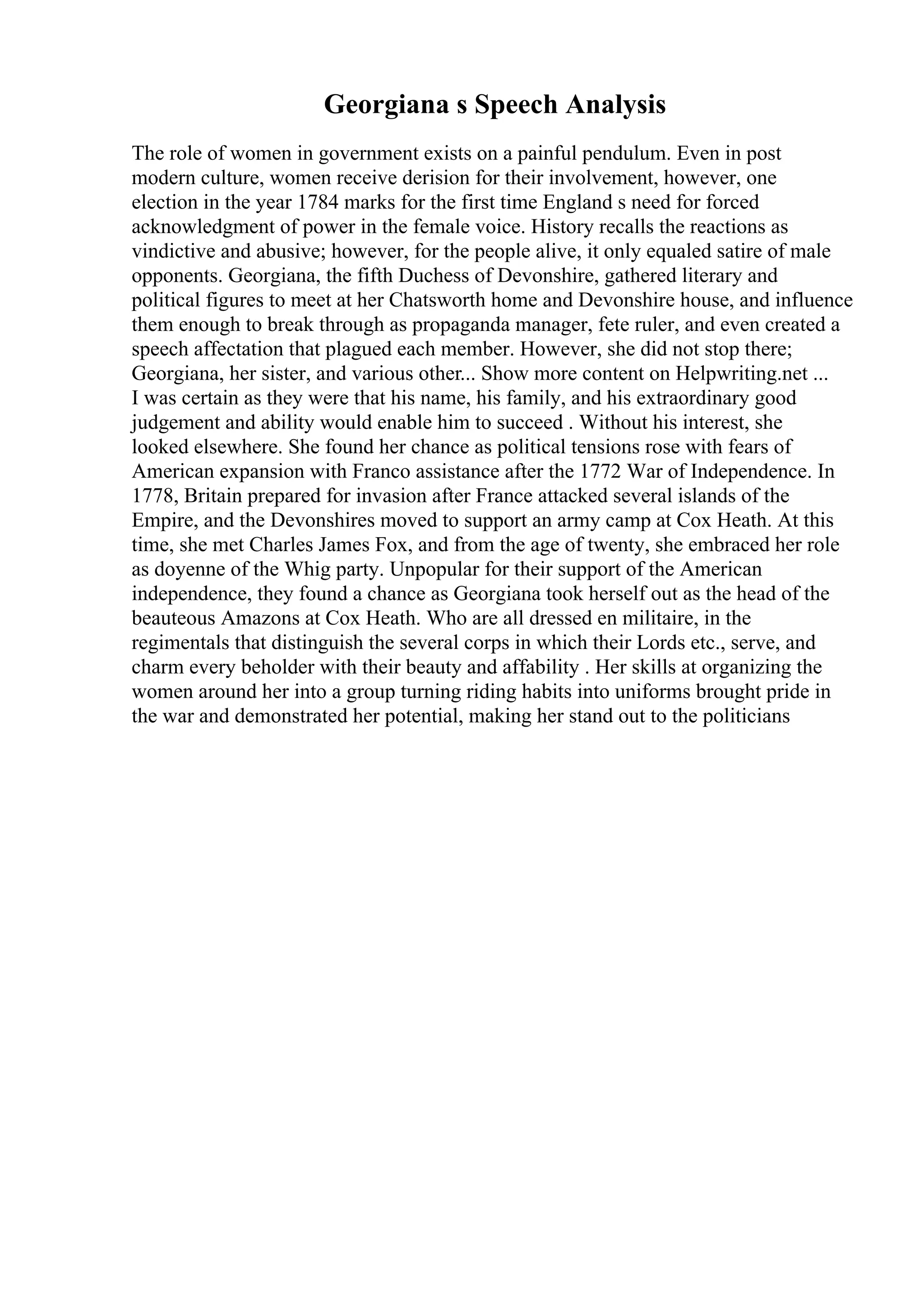 Georgiana s Speech Analysis
The role of women in government exists on a painful pendulum. Even in post
modern culture, women receive derision for their involvement, however, one
election in the year 1784 marks for the first time England s need for forced
acknowledgment of power in the female voice. History recalls the reactions as
vindictive and abusive; however, for the people alive, it only equaled satire of male
opponents. Georgiana, the fifth Duchess of Devonshire, gathered literary and
political figures to meet at her Chatsworth home and Devonshire house, and influence
them enough to break through as propaganda manager, fete ruler, and even created a
speech affectation that plagued each member. However, she did not stop there;
Georgiana, her sister, and various other... Show more content on Helpwriting.net ...
I was certain as they were that his name, his family, and his extraordinary good
judgement and ability would enable him to succeed . Without his interest, she
looked elsewhere. She found her chance as political tensions rose with fears of
American expansion with Franco assistance after the 1772 War of Independence. In
1778, Britain prepared for invasion after France attacked several islands of the
Empire, and the Devonshires moved to support an army camp at Cox Heath. At this
time, she met Charles James Fox, and from the age of twenty, she embraced her role
as doyenne of the Whig party. Unpopular for their support of the American
independence, they found a chance as Georgiana took herself out as the head of the
beauteous Amazons at Cox Heath. Who are all dressed en militaire, in the
regimentals that distinguish the several corps in which their Lords etc., serve, and
charm every beholder with their beauty and affability . Her skills at organizing the
women around her into a group turning riding habits into uniforms brought pride in
the war and demonstrated her potential, making her stand out to the politicians
 