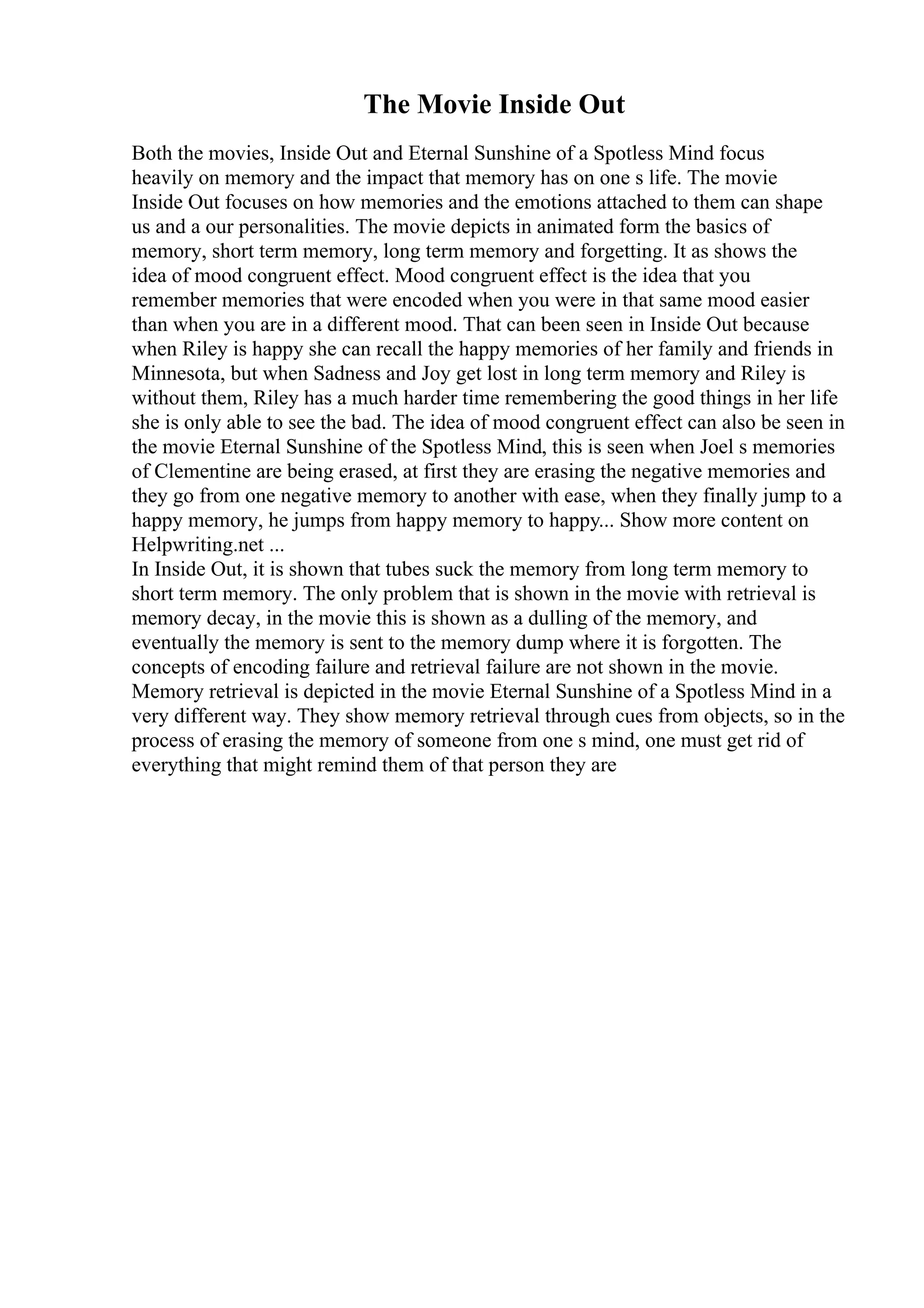 The Movie Inside Out
Both the movies, Inside Out and Eternal Sunshine of a Spotless Mind focus
heavily on memory and the impact that memory has on one s life. The movie
Inside Out focuses on how memories and the emotions attached to them can shape
us and a our personalities. The movie depicts in animated form the basics of
memory, short term memory, long term memory and forgetting. It as shows the
idea of mood congruent effect. Mood congruent effect is the idea that you
remember memories that were encoded when you were in that same mood easier
than when you are in a different mood. That can been seen in Inside Out because
when Riley is happy she can recall the happy memories of her family and friends in
Minnesota, but when Sadness and Joy get lost in long term memory and Riley is
without them, Riley has a much harder time remembering the good things in her life
she is only able to see the bad. The idea of mood congruent effect can also be seen in
the movie Eternal Sunshine of the Spotless Mind, this is seen when Joel s memories
of Clementine are being erased, at first they are erasing the negative memories and
they go from one negative memory to another with ease, when they finally jump to a
happy memory, he jumps from happy memory to happy... Show more content on
Helpwriting.net ...
In Inside Out, it is shown that tubes suck the memory from long term memory to
short term memory. The only problem that is shown in the movie with retrieval is
memory decay, in the movie this is shown as a dulling of the memory, and
eventually the memory is sent to the memory dump where it is forgotten. The
concepts of encoding failure and retrieval failure are not shown in the movie.
Memory retrieval is depicted in the movie Eternal Sunshine of a Spotless Mind in a
very different way. They show memory retrieval through cues from objects, so in the
process of erasing the memory of someone from one s mind, one must get rid of
everything that might remind them of that person they are
 