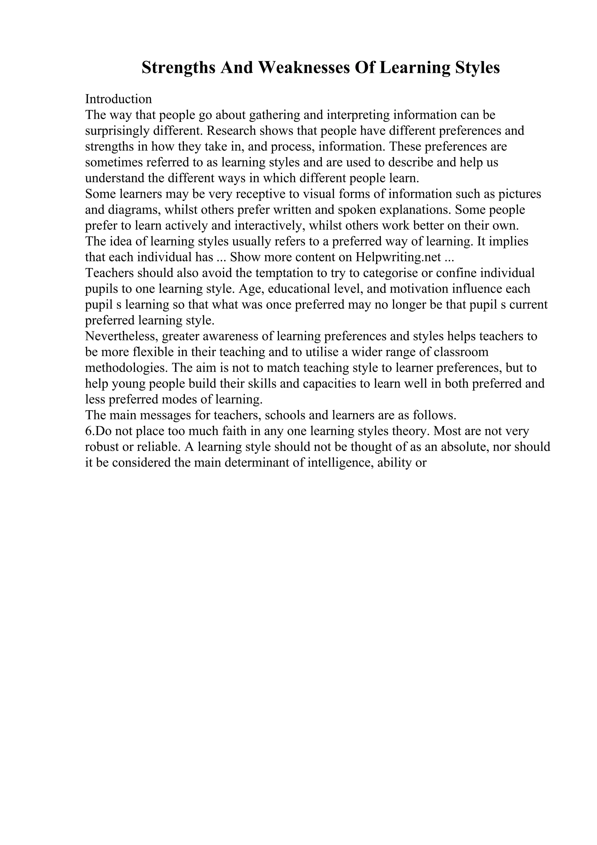 Strengths And Weaknesses Of Learning Styles
Introduction
The way that people go about gathering and interpreting information can be
surprisingly different. Research shows that people have different preferences and
strengths in how they take in, and process, information. These preferences are
sometimes referred to as learning styles and are used to describe and help us
understand the different ways in which different people learn.
Some learners may be very receptive to visual forms of information such as pictures
and diagrams, whilst others prefer written and spoken explanations. Some people
prefer to learn actively and interactively, whilst others work better on their own.
The idea of learning styles usually refers to a preferred way of learning. It implies
that each individual has ... Show more content on Helpwriting.net ...
Teachers should also avoid the temptation to try to categorise or confine individual
pupils to one learning style. Age, educational level, and motivation influence each
pupil s learning so that what was once preferred may no longer be that pupil s current
preferred learning style.
Nevertheless, greater awareness of learning preferences and styles helps teachers to
be more flexible in their teaching and to utilise a wider range of classroom
methodologies. The aim is not to match teaching style to learner preferences, but to
help young people build their skills and capacities to learn well in both preferred and
less preferred modes of learning.
The main messages for teachers, schools and learners are as follows.
6.Do not place too much faith in any one learning styles theory. Most are not very
robust or reliable. A learning style should not be thought of as an absolute, nor should
it be considered the main determinant of intelligence, ability or
 