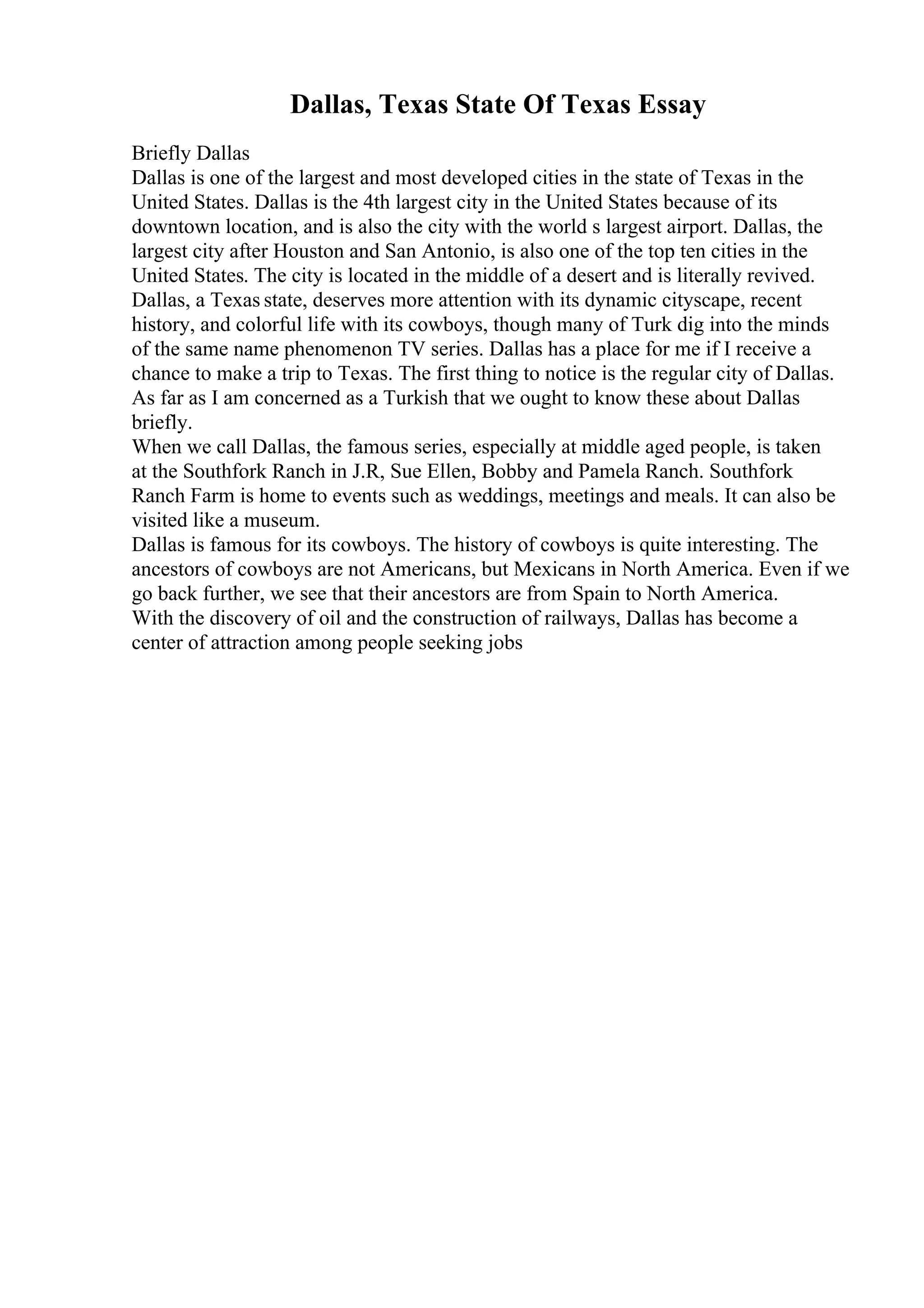 Dallas, Texas State Of Texas Essay
Briefly Dallas
Dallas is one of the largest and most developed cities in the state of Texas in the
United States. Dallas is the 4th largest city in the United States because of its
downtown location, and is also the city with the world s largest airport. Dallas, the
largest city after Houston and San Antonio, is also one of the top ten cities in the
United States. The city is located in the middle of a desert and is literally revived.
Dallas, a Texas state, deserves more attention with its dynamic cityscape, recent
history, and colorful life with its cowboys, though many of Turk dig into the minds
of the same name phenomenon TV series. Dallas has a place for me if I receive a
chance to make a trip to Texas. The first thing to notice is the regular city of Dallas.
As far as I am concerned as a Turkish that we ought to know these about Dallas
briefly.
When we call Dallas, the famous series, especially at middle aged people, is taken
at the Southfork Ranch in J.R, Sue Ellen, Bobby and Pamela Ranch. Southfork
Ranch Farm is home to events such as weddings, meetings and meals. It can also be
visited like a museum.
Dallas is famous for its cowboys. The history of cowboys is quite interesting. The
ancestors of cowboys are not Americans, but Mexicans in North America. Even if we
go back further, we see that their ancestors are from Spain to North America.
With the discovery of oil and the construction of railways, Dallas has become a
center of attraction among people seeking jobs
 