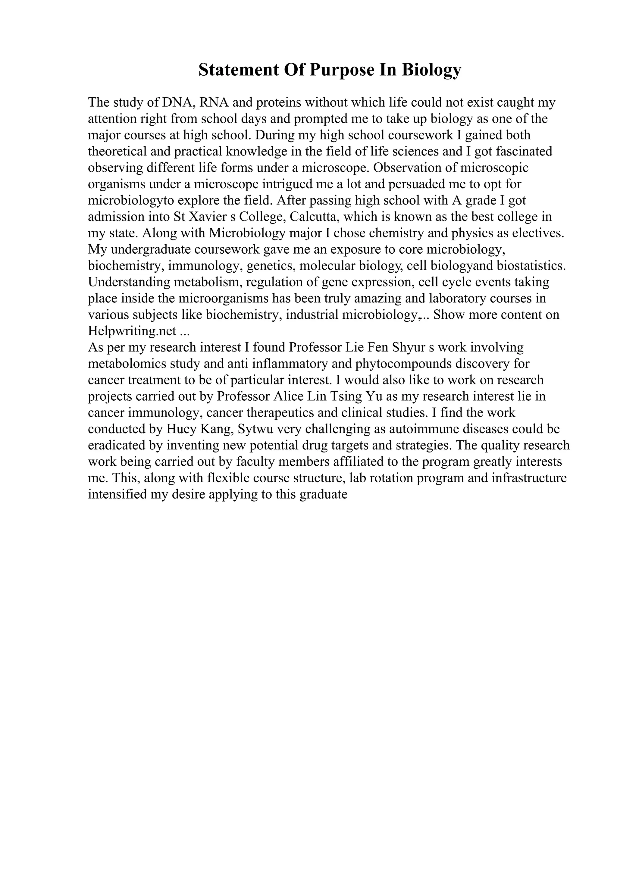 Statement Of Purpose In Biology
The study of DNA, RNA and proteins without which life could not exist caught my
attention right from school days and prompted me to take up biology as one of the
major courses at high school. During my high school coursework I gained both
theoretical and practical knowledge in the field of life sciences and I got fascinated
observing different life forms under a microscope. Observation of microscopic
organisms under a microscope intrigued me a lot and persuaded me to opt for
microbiologyto explore the field. After passing high school with A grade I got
admission into St Xavier s College, Calcutta, which is known as the best college in
my state. Along with Microbiology major I chose chemistry and physics as electives.
My undergraduate coursework gave me an exposure to core microbiology,
biochemistry, immunology, genetics, molecular biology, cell biologyand biostatistics.
Understanding metabolism, regulation of gene expression, cell cycle events taking
place inside the microorganisms has been truly amazing and laboratory courses in
various subjects like biochemistry, industrial microbiology,... Show more content on
Helpwriting.net ...
As per my research interest I found Professor Lie Fen Shyur s work involving
metabolomics study and anti inflammatory and phytocompounds discovery for
cancer treatment to be of particular interest. I would also like to work on research
projects carried out by Professor Alice Lin Tsing Yu as my research interest lie in
cancer immunology, cancer therapeutics and clinical studies. I find the work
conducted by Huey Kang, Sytwu very challenging as autoimmune diseases could be
eradicated by inventing new potential drug targets and strategies. The quality research
work being carried out by faculty members affiliated to the program greatly interests
me. This, along with flexible course structure, lab rotation program and infrastructure
intensified my desire applying to this graduate
 