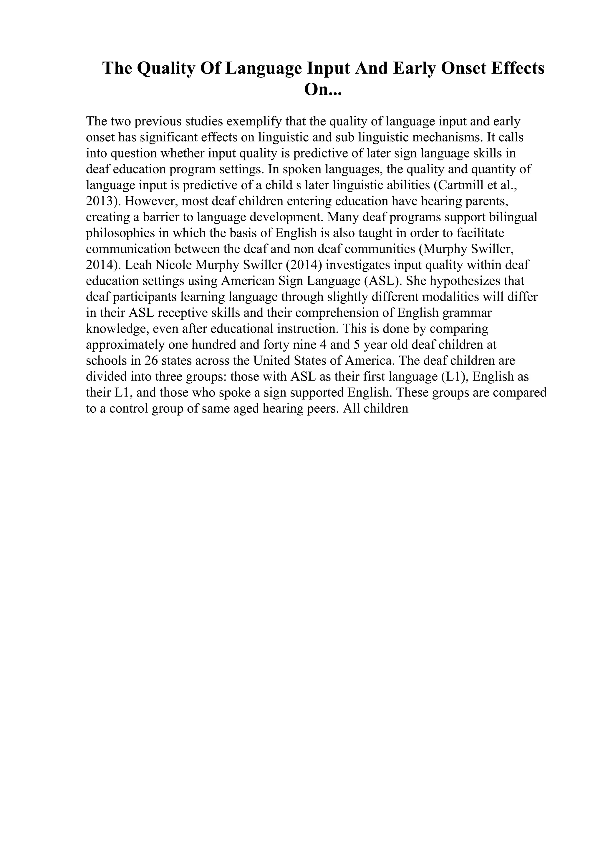 The Quality Of Language Input And Early Onset Effects
On...
The two previous studies exemplify that the quality of language input and early
onset has significant effects on linguistic and sub linguistic mechanisms. It calls
into question whether input quality is predictive of later sign language skills in
deaf education program settings. In spoken languages, the quality and quantity of
language input is predictive of a child s later linguistic abilities (Cartmill et al.,
2013). However, most deaf children entering education have hearing parents,
creating a barrier to language development. Many deaf programs support bilingual
philosophies in which the basis of English is also taught in order to facilitate
communication between the deaf and non deaf communities (Murphy Swiller,
2014). Leah Nicole Murphy Swiller (2014) investigates input quality within deaf
education settings using American Sign Language (ASL). She hypothesizes that
deaf participants learning language through slightly different modalities will differ
in their ASL receptive skills and their comprehension of English grammar
knowledge, even after educational instruction. This is done by comparing
approximately one hundred and forty nine 4 and 5 year old deaf children at
schools in 26 states across the United States of America. The deaf children are
divided into three groups: those with ASL as their first language (L1), English as
their L1, and those who spoke a sign supported English. These groups are compared
to a control group of same aged hearing peers. All children
 