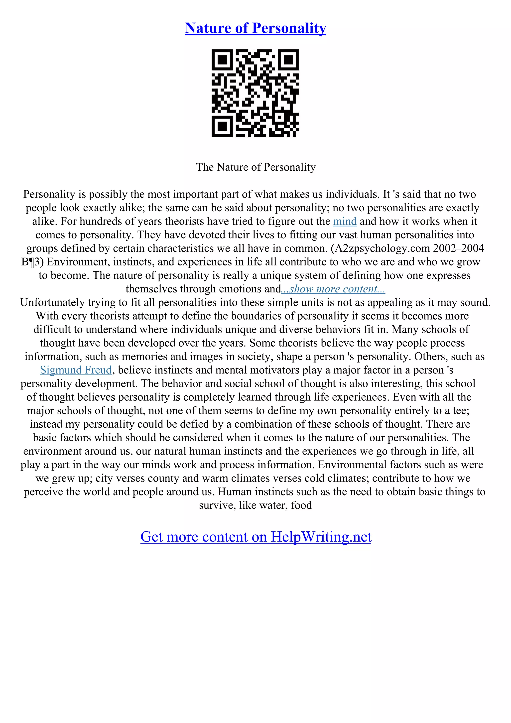 Nature of Personality
The Nature of Personality
Personality is possibly the most important part of what makes us individuals. It 's said that no two
people look exactly alike; the same can be said about personality; no two personalities are exactly
alike. For hundreds of years theorists have tried to figure out the mind and how it works when it
comes to personality. They have devoted their lives to fitting our vast human personalities into
groups defined by certain characteristics we all have in common. (A2zpsychology.com 2002–2004
В¶3) Environment, instincts, and experiences in life all contribute to who we are and who we grow
to become. The nature of personality is really a unique system of defining how one expresses
themselves through emotions and...show more content...
Unfortunately trying to fit all personalities into these simple units is not as appealing as it may sound.
With every theorists attempt to define the boundaries of personality it seems it becomes more
difficult to understand where individuals unique and diverse behaviors fit in. Many schools of
thought have been developed over the years. Some theorists believe the way people process
information, such as memories and images in society, shape a person 's personality. Others, such as
Sigmund Freud, believe instincts and mental motivators play a major factor in a person 's
personality development. The behavior and social school of thought is also interesting, this school
of thought believes personality is completely learned through life experiences. Even with all the
major schools of thought, not one of them seems to define my own personality entirely to a tee;
instead my personality could be defied by a combination of these schools of thought. There are
basic factors which should be considered when it comes to the nature of our personalities. The
environment around us, our natural human instincts and the experiences we go through in life, all
play a part in the way our minds work and process information. Environmental factors such as were
we grew up; city verses county and warm climates verses cold climates; contribute to how we
perceive the world and people around us. Human instincts such as the need to obtain basic things to
survive, like water, food
Get more content on HelpWriting.net
 