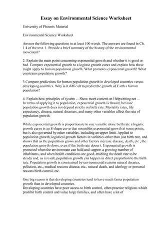 Essay on Environmental Science Worksheet
University of Phoenix Material
Environmental Science Worksheet
Answer the following questions in at least 100 words. The answers are found in Ch.
1 4 of the text. 1. Provide a brief summary of the history of the environmental
movement?
2. Explain the main point concerning exponential growth and whether it is good or
bad. Compare exponential growth to a logistic growth curve and explain how these
might apply to human population growth. What promotes exponential growth? What
constrains population growth?
3.Compare predictions for human population growth in developed countries versus
developing countries. Why is it difficult to predict the growth of Earth s human
population?
4. Explain how principles of system ... Show more content on Helpwriting.net ...
In terms of applying it to population, exponential growth is flawed, because
population growth does not depend strictly on birth rate. Mortality rates, life
expectancy, disease, natural disasters, and many other variables affect the rate of
population growth.
While exponential growth is proportionate to one variable alone birth rate a logistic
growth curve is an S shape curve that resembles exponential growth at some points,
but is also governed by other variables, including an upper limit. Applied to
population growth, logistical growth factors in variables other than just birth rate, and
shows that as the population grows and other factors increase disease, death, etc., the
population growth slows, even if the birth rate doesn t. Exponential growth is
promoted when the environment can hold and support a growing number of
inhabitants, and when health conditions are good, enabling the death rate to be
steady and, as a result, population growth can happen in direct proportion to the birth
rate. Population growth is constrained by environmental reasons natural disaster,
pollution, etc., medical reasons disease, etc., natural death, and ideology or personal
reasons birth control, etc.
One big reason is that developing countries tend to have much faster population
growth than in developed countries.
Developing countries have poor access to birth control, often practice religions which
prohibit birth control and value large families, and often have a lot of
 
