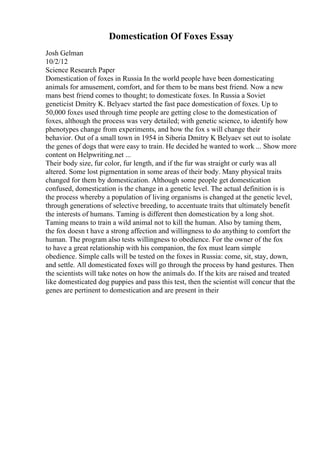 Domestication Of Foxes Essay
Josh Gelman
10/2/12
Science Research Paper
Domestication of foxes in Russia In the world people have been domesticating
animals for amusement, comfort, and for them to be mans best friend. Now a new
mans best friend comes to thought; to domesticate foxes. In Russia a Soviet
geneticist Dmitry K. Belyaev started the fast pace domestication of foxes. Up to
50,000 foxes used through time people are getting close to the domestication of
foxes, although the process was very detailed; with genetic science, to identify how
phenotypes change from experiments, and how the fox s will change their
behavior. Out of a small town in 1954 in Siberia Dmitry K Belyaev set out to isolate
the genes of dogs that were easy to train. He decided he wanted to work ... Show more
content on Helpwriting.net ...
Their body size, fur color, fur length, and if the fur was straight or curly was all
altered. Some lost pigmentation in some areas of their body. Many physical traits
changed for them by domestication. Although some people get domestication
confused, domestication is the change in a genetic level. The actual definition is is
the process whereby a population of living organisms is changed at the genetic level,
through generations of selective breeding, to accentuate traits that ultimately benefit
the interests of humans. Taming is different then domestication by a long shot.
Taming means to train a wild animal not to kill the human. Also by taming them,
the fox doesn t have a strong affection and willingness to do anything to comfort the
human. The program also tests willingness to obedience. For the owner of the fox
to have a great relationship with his companion, the fox must learn simple
obedience. Simple calls will be tested on the foxes in Russia: come, sit, stay, down,
and settle. All domesticated foxes will go through the process by hand gestures. Then
the scientists will take notes on how the animals do. If the kits are raised and treated
like domesticated dog puppies and pass this test, then the scientist will concur that the
genes are pertinent to domestication and are present in their
 