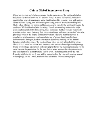 Chin A Global Superpower Essay
China has become a global superpower. Its rise to the top of the trading chain has
become a key factor into what it s become today. With its accelerated population
over the last years, it s economic value has flourished its economy to a wide extent.
There is also a saying, that with every good thing, there is always something bad.
That s when China s environmental factors come to play. In the last twenty years, the
quality of life in china has been decaying. The air surrounding most of the major
cities in china are filled with horrible, toxic chemicals that has brought worldwide
attention to this issue. Not only that, but contaminated and scarce water in China also
play large roles in the impact of the environment. I believe that the increase in
population, coalprocessing, and manufacturing of goods, have brought about
environmental damages, but has also created economic stability. In the Shanxi
Province sits Linfen, one of the most polluted cities not only china but the world.
Since 1978, Linfen has been China s number one resource in coal producing energy.
China needed large amounts of sufficient energy for its big manufacturers and for its
rapid increase in population. In the past, linfen was a pleasant farming community
and also mentioned as the fruit and flower town . Its name comes from the Fen
River in which its sits on. It was widely recognized as the city with running natural
water springs. In the 1930 s, the town had less than a few thousand people
 