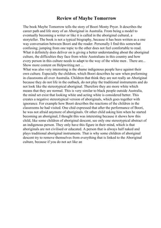 Review of Maybe Tomorrow
The book Maybe Tomorrow tells the story of Boori Monty Pryor. It describes the
career path and life story of an Aboriginal in Australia. From being a model to
eventually becoming a writer or like it is called in the aboriginal cultural, a
storyteller. The book is not a typical biography, because it has been written as a one
way conversation between Boori and the reader. Personally I find this somewhat
confusing; jumping from one topic to the other does not feel comfortable to read.
What it definitely does deliver on is giving a better understanding about the aboriginal
culture, the difficulties they face from white Australians in this country and how
every person in this culture needs to adapt to the way of the white men . There are...
Show more content on Helpwriting.net ...
What was also very interesting is the shame indigenous people have against their
own culture. Especially the children, which Boori describes he saw when preforming
in classrooms all over Australia. Children that think they are not really an Aboriginal
because they do not life in the outback, do not play the traditional instruments and do
not look like the stereotypical aboriginal. Therefore they are more white which
means that they are normal. This is very similar to black people outside Australia,
the mind set exist that looking white and acting white is considered better. This
creates a negative stereotypical version of aboriginals, which goes together with
ignorance. For example how Boori describes the reactions of the children in the
classrooms he had visited. One chid expressed that after the performance of Boori,
he was not afraid anymore of aboriginals. Or other child asking him when he started
becoming an aboriginal, I thought this was interesting because it shows how this
child, like some children of aboriginal descent, see only one stereotypical abstract of
an indigenous person. They only have this figure in their mind, which is that
aboriginals are not civilised or educated. A person that is always half naked and
plays traditional aboriginal instruments. That is why some children of aboriginal
descent try to remove themselves from everything that is linked to the Aboriginal
culture, because if you do not act like an
 