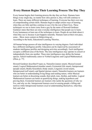 Every Human Begins Their Learning Process The Day They
Every human begins their learning process the day they are born. Humans learn
things every single day, no matter how old a person is, they will still continue to
learn. There are many different techniques of learning. Everyone has their own way
of comprehending certain skills. Humans begin to adapt certain ways of learning
when they are little and they continue to use it for the rest of their lives. These
techniques we use to learn come from a guy by the name of Howard Gardener.
Gardener states that there are nine everyday intelligences that people use to learn.
Every humanuses at least one of the techniques to learn. People do not think about it
when they use it, because it just happens naturally. Humans learn at their own pace,
some... Show more content on Helpwriting.net ...
According to the book, Educational Learning Theories,
All human beings possess all nine intelligences in varying degrees. Each individual
has a different intelligence profile. Education can be improved by assessment of
students intelligence profiles and designing activities accordingly. Each intelligence
occupies a different area of the brain. The nine intelligences may operate in consort or
independently from one another. These nine intelligences may define the human
species. School traditionally caters to Verbal/Linguistic and Logical/Mathematical.
(Zhou, p. 77)
Howard Gardener described 9 types as, Naturalist (nature smart), Musical (sound
smart), Logical Mathematical (number smart), Existential (life smart), Interpersonal
(people smart), Bodily Kinesthetic (body smart), Linguistic (word smart),
Intrapersonal (self smart), and Spatial (picture smart). Naturalist learners are learners
who are better at understanding living things and reading nature, while Musical
learners are better at discerning sounds, their pitch, tone, rhythm, and timbre. Logical
Mathematical learners are better at quantifying things, making hypothesis and
proving them. Existential learners are learners who tackle the questions of why we
live, and why we die. Interpersonal learners excel at sensing people s felling and
motives while Intrapersonal learners excel at understanding themselves, what they
feel, and what
 
