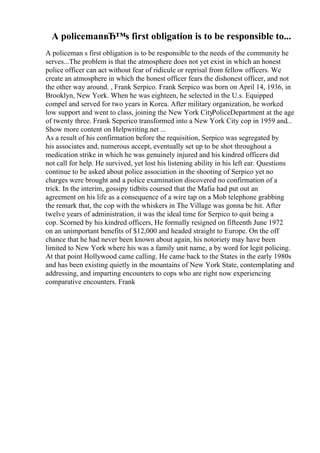 A policemanвЂ™s first obligation is to be responsible to...
A policeman s first obligation is to be responsible to the needs of the community he
serves...The problem is that the atmosphere does not yet exist in which an honest
police officer can act without fear of ridicule or reprisal from fellow officers. We
create an atmosphere in which the honest officer fears the dishonest officer, and not
the other way around. , Frank Serpico. Frank Serpico was born on April 14, 1936, in
Brooklyn, New York. When he was eighteen, he selected in the U.s. Equipped
compel and served for two years in Korea. After military organization, he worked
low support and went to class, joining the New York CityPoliceDepartment at the age
of twenty three. Frank Seperico transformed into a New York City cop in 1959 and...
Show more content on Helpwriting.net ...
As a result of his confirmation before the requisition, Serpico was segregated by
his associates and, numerous accept, eventually set up to be shot throughout a
medication strike in which he was genuinely injured and his kindred officers did
not call for help. He survived, yet lost his listening ability in his left ear. Questions
continue to be asked about police association in the shooting of Serpico yet no
charges were brought and a police examination discovered no confirmation of a
trick. In the interim, gossipy tidbits coursed that the Mafia had put out an
agreement on his life as a consequence of a wire tap on a Mob telephone grabbing
the remark that, the cop with the whiskers in The Village was gonna be hit. After
twelve years of administration, it was the ideal time for Serpico to quit being a
cop. Scorned by his kindred officers, He formally resigned on fifteenth June 1972
on an unimportant benefits of $12,000 and headed straight to Europe. On the off
chance that he had never been known about again, his notoriety may have been
limited to New York where his was a family unit name, a by word for legit policing.
At that point Hollywood came calling. He came back to the States in the early 1980s
and has been existing quietly in the mountains of New York State, contemplating and
addressing, and imparting encounters to cops who are right now experiencing
comparative encounters. Frank
 