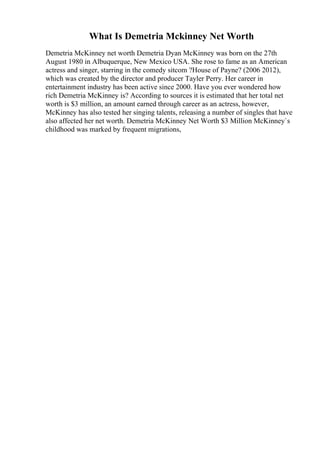What Is Demetria Mckinney Net Worth
Demetria McKinney net worth Demetria Dyan McKinney was born on the 27th
August 1980 in Albuquerque, New Mexico USA. She rose to fame as an American
actress and singer, starring in the comedy sitcom ?House of Payne? (2006 2012),
which was created by the director and producer Tayler Perry. Her career in
entertainment industry has been active since 2000. Have you ever wondered how
rich Demetria McKinney is? According to sources it is estimated that her total net
worth is $3 million, an amount earned through career as an actress, however,
McKinney has also tested her singing talents, releasing a number of singles that have
also affected her net worth. Demetria McKinney Net Worth $3 Million McKinney`s
childhood was marked by frequent migrations,
 