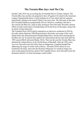 The Toronto Blue Jays And The City
October 14th, 2016 was an exciting day for baseball fans in Toronto, Ontario. The
Toronto Blue Jays and the city prepared to face off against Cleveland in the American
League Championship Series. Catch anything out of sorts about that last sentence
(specifically relating to the teams)? Read it one more time. The full name of the team
the Cleveland Indianswas purposefully left out. Selective vocabulary like this is
also used by the Blue Jay s play by play announcer Jerry Howarth. Howarth s protest
efforts towards racial terms in broadcasting will be the focus of this paper, along with
an article written about him.
The Canadian Press (2016) article summarizes an interview conducted in 2016 by
the radio station Sportsnet 590AM pertaining to Howarth s non usage of the word
Indian before the aforementioned Championship Series. He has been announcing for
the Blue Jays for 36 seasons but explains his silent protest did not start until after the
1992 season (MLB Advanced Media, 2016). That was the year the Toronto Blue Jays
defeated the Atlanta Braves in the World Series of Baseball. After the 1992 series
was over, Howarth received a letter from an Indigenous, Canadian baseball fan
addressing the usage of words such as Braves . Howarth (2016) claims he was
touched by the letter, and wrote the fan back telling him we would no longer use
such words going forward (as cited in The Canadian Press). Jerry Howarth resists the
dominant narrative of racial stereotypes casted within
 
