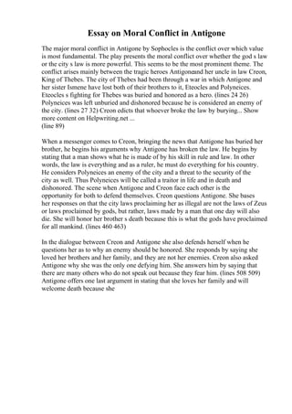 Essay on Moral Conflict in Antigone
The major moral conflict in Antigone by Sophocles is the conflict over which value
is most fundamental. The play presents the moral conflict over whether the god s law
or the city s law is more powerful. This seems to be the most prominent theme. The
conflict arises mainly between the tragic heroes Antigoneand her uncle in law Creon,
King of Thebes. The city of Thebes had been through a war in which Antigone and
her sister Ismene have lost both of their brothers to it, Eteocles and Polyneices.
Eteocles s fighting for Thebes was buried and honored as a hero. (lines 24 26)
Polyneices was left unburied and dishonored because he is considered an enemy of
the city. (lines 27 32) Creon edicts that whoever broke the law by burying... Show
more content on Helpwriting.net ...
(line 89)
When a messenger comes to Creon, bringing the news that Antigone has buried her
brother, he begins his arguments why Antigone has broken the law. He begins by
stating that a man shows what he is made of by his skill in rule and law. In other
words, the law is everything and as a ruler, he must do everything for his country.
He considers Polyneices an enemy of the city and a threat to the security of the
city as well. Thus Polyneices will be called a traitor in life and in death and
dishonored. The scene when Antigone and Creon face each other is the
opportunity for both to defend themselves. Creon questions Antigone. She bases
her responses on that the city laws proclaiming her as illegal are not the laws of Zeus
or laws proclaimed by gods, but rather, laws made by a man that one day will also
die. She will honor her brother s death because this is what the gods have proclaimed
for all mankind. (lines 460 463)
In the dialogue between Creon and Antigone she also defends herself when he
questions her as to why an enemy should be honored. She responds by saying she
loved her brothers and her family, and they are not her enemies. Creon also asked
Antigone why she was the only one defying him. She answers him by saying that
there are many others who do not speak out because they fear him. (lines 508 509)
Antigone offers one last argument in stating that she loves her family and will
welcome death because she
 