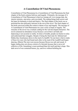 A Constellation Of Vital Phenomena
Constellation of Vital Phenomena In a Constellation of Vital Phenomena the final
chapter of the book contains both joy and tragedy. Ultimately, the message of A
Constellation of Vital Phenomena is that love trumps all. Love trumps hate, the
interior ministry, starvation, and even death. The ending brings both sorrow and
the hope for humanity to heal and forgive. The final chapter of the book was as
profound but also delicately intricate as the rest of the novel. The final chapter of
the book conveyed within the context a theme of joy and tragedy. The message of
A Constellation of Vital Phenomena isn t just a story of hope or tragedy. The
storyline of the novel was a realistic ending for the well developed characters. The
novel contained an abundance of joy because a novel that is all dark and
depressing is not accurate to reality. In times of trouble, people use humor to relax
and understand their struggles. Despite it being the final state for Akhmed and
Dokka they found peace down in the mud of a landfill. No one knew what to make
of these two men who had found each other in the mud of the Landfill and begun
dancing. (Marra) The men were joyous because Havaa was safe and sound. A
happy ending does not always consist of a fairytale because that is not at all
reflective of life. Something is more profound than life itself and that is hope. This
dark novel of war contained humor, joy, and love without belittling the
 
