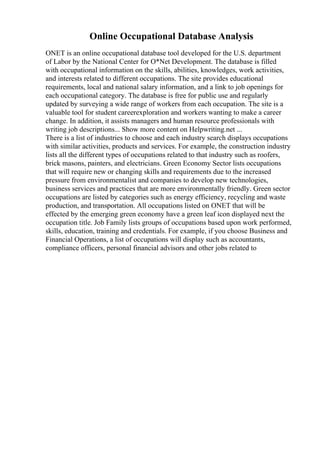 Online Occupational Database Analysis
ONET is an online occupational database tool developed for the U.S. department
of Labor by the National Center for O*Net Development. The database is filled
with occupational information on the skills, abilities, knowledges, work activities,
and interests related to different occupations. The site provides educational
requirements, local and national salary information, and a link to job openings for
each occupational category. The database is free for public use and regularly
updated by surveying a wide range of workers from each occupation. The site is a
valuable tool for student careerexploration and workers wanting to make a career
change. In addition, it assists managers and human resource professionals with
writing job descriptions... Show more content on Helpwriting.net ...
There is a list of industries to choose and each industry search displays occupations
with similar activities, products and services. For example, the construction industry
lists all the different types of occupations related to that industry such as roofers,
brick masons, painters, and electricians. Green Economy Sector lists occupations
that will require new or changing skills and requirements due to the increased
pressure from environmentalist and companies to develop new technologies,
business services and practices that are more environmentally friendly. Green sector
occupations are listed by categories such as energy efficiency, recycling and waste
production, and transportation. All occupations listed on ONET that will be
effected by the emerging green economy have a green leaf icon displayed next the
occupation title. Job Family lists groups of occupations based upon work performed,
skills, education, training and credentials. For example, if you choose Business and
Financial Operations, a list of occupations will display such as accountants,
compliance officers, personal financial advisors and other jobs related to
 
