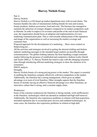 Harvey Nichols Essay
Part A
Harvey Nichols
Harvey Nichols is a UK based up market department store with several chains. The
business handles the sales of international clothing brands for men and women,
beauty products, fashion accessories, food and wine. The business has managed to
maintain the attraction of younger shoppers compared to its market competitors such
as Harrods. In order to improve its revenues and profits at the end of each financial
year, the organization should focus on adoption and implementation of a new
marketing communication plan. This is vital towards enhancement of the reputation
and image of the organization as well as increasing the market coverage and
consumer base.
Proposed approach for the development of a marketing ... Show more content on
Helpwriting.net ...
All the activities and strategies involved in getting the desired clothing and fashion
industry marketing messages to the intended target markets are possible through
communications. The global clothing industry has been handling a tough consumer
market following the presence of established and competitive fashion rivalry (Smith
and Taylor 2004, p. 7). Harvey Nichols has tried to cope with the changing consumer
tides through introducing efficient marketing strategies to draw the attention of its
consumers.
SWOT analysis
Strengths
Harvey Nichols boasts of a strong pricing power in the market. This aspect is essential
in enabling the franchises compete effectively with best competitors in the market.
Additionally, the franchise has a strong management, which gives an added
advantage over most of rival franchise. Other strengths aspects that the franchise
boosts of include, having an effective financial advantage over other franchises, an
innovative culture that is strong, and a constant supply chain.
Weaknesses
Some of the common weaknesses the franchise is facing include, work inefficiencies
at the franchise, technologies which are deemed as outdated and high staff turnover.
Additionally, the franchise also experiences problems in relation with bad acquisition,
tarnished reputation due to occasional poor services and outdated technologies. In
some cases, the franchise also experience problems in relation to high debt
 