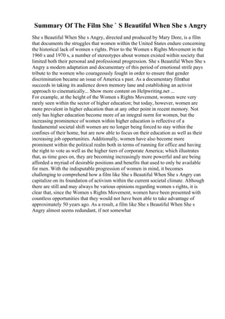 Summary Of The Film She ` S Beautiful When She s Angry
She s Beautiful When She s Angry, directed and produced by Mary Dore, is a film
that documents the struggles that women within the United States endure concerning
the historical lack of women s rights. Prior to the Women s Rights Movement in the
1960 s and 1970 s, a number of stereotypes about women existed within society that
limited both their personal and professional progression. She s Beautiful When She s
Angry a modern adaptation and documentary of this period of emotional strife pays
tribute to the women who courageously fought in order to ensure that gender
discrimination became an issue of America s past. As a documentary filmthat
succeeds in taking its audience down memory lane and establishing an activist
approach to cinematically... Show more content on Helpwriting.net ...
For example, at the height of the Women s Rights Movement, women were very
rarely seen within the sector of higher education; but today, however, women are
more prevalent in higher education than at any other point in recent memory. Not
only has higher education become more of an integral norm for women, but the
increasing prominence of women within higher education is reflective of a
fundamental societal shift women are no longer being forced to stay within the
confines of their home, but are now able to focus on their education as well as their
increasing job opportunities. Additionally, women have also become more
prominent within the political realm both in terms of running for office and having
the right to vote as well as the higher tiers of corporate America; which illustrates
that, as time goes on, they are becoming increasingly more powerful and are being
afforded a myriad of desirable positions and benefits that used to only be available
for men. With the indisputable progression of women in mind, it becomes
challenging to comprehend how a film like She s Beautiful When She s Angry can
capitalize on its foundation of activism within the current societal climate. Although
there are still and may always be various opinions regarding women s rights, it is
clear that, since the Women s Rights Movement, women have been presented with
countless opportunities that they would not have been able to take advantage of
approximately 50 years ago. As a result, a film like She s Beautiful When She s
Angry almost seems redundant, if not somewhat
 