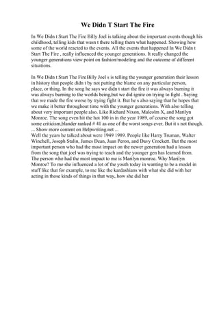 We Didn T Start The Fire
In We Didn t Start The Fire Billy Joel is talking about the important events though his
childhood, telling kids that wasn t there telling them what happened. Showing how
some of the world reacted to the events. All the events that happened In We Didn t
Start The Fire , really influenced the younger generations. It really changed the
younger generations view point on fashion/modeling and the outcome of different
situations.
In We Didn t Start The FireBilly Joel s is telling the younger generation their lesson
in history that people didn t by not putting the blame on any particular person,
place, or thing. In the song he says we didn t start the fire it was always burning it
was always burning to the worlds being,but we did ignite on trying to fight . Saying
that we made the fire worse by trying fight it. But he s also saying that he hopes that
we make it better throughout time with the younger generations. With also telling
about very important people also. Like Richard Nixon, Malcolm X, and Marilyn
Monroe. The song even hit the hot 100 in in the year 1989, of course the song got
some criticism,blander ranked # 41 as one of the worst songs ever. But it s not though.
... Show more content on Helpwriting.net ...
Well the years he talked about were 1949 1989. People like Harry Truman, Walter
Winchell, Joseph Stalin, James Dean, Juan Peron, and Davy Crockett. But the most
important person who had the most impact on the newer generation had a lesson
from the song that joel was trying to teach and the younger gen has learned from.
The person who had the most impact to me is Marilyn monroe. Why Marilyn
Monroe? To me she influenced a lot of the youth today in wanting to be a model in
stuff like that for example, to me like the kardashians with what she did with her
acting in those kinds of things in that way, how she did her
 