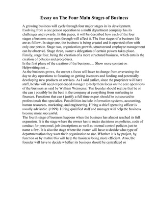 Essay on The Four Main Stages of Business
A growing business will cycle through four major stages in its development.
Evolving from a one person operation to a multi department company has its
challenges and rewards. In this paper, it will be described how each of the four
stages a business may pass through will affect it. The four stages of a business life
are as follow. In stage one, the business is being created and is operated often with
only one person. Stage two, organization growth, structureand employee management
can be observed. Stage three, owner s delegation of certain powers takes place.
Finally, stage four, being the creation of a more structured business, which entails the
creation of policies and procedures.
In the first phase of the creation of the business, ... Show more content on
Helpwriting.net ...
As the business grows, the owner s focus will have to change from overseeing the
day to day operations to focusing on getting investors and funding and potentially
developing new products or services. As I said earlier, since the proprietor will have
staff, he/she will need experienced manager to help them focus on the core operations
of the business as said by William Weirsema: The founder should realize that he or
she can t possibly be the best in the company at everything from marketing to
finances. Functions that can t justify a full time expert should be outsourced to
professionals that specialize. Possibilities include information systems, accounting,
human resources, marketing, and engineering. Hiring a chief operating officer is
usually advisable. (1999). Hiring qualified staff and manager will help the business
become more successful.
The fourth stage of business happens when the business has almost reached its full
expansion. It is the stage where the owner has to make decisions on policies, code of
conduct for personnel, job descriptions as well as internal control policies just to
name a few. It is also the stage where the owner will have to decide what type of
departmentation they want their organization to use. Whether it is by project, by
function or by matrix this will help the business being more efficient. Also, the
founder will have to decide whether its business should be centralized or
 