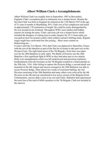 Albert William Clark s Accomplishments
Albert William Clark was roughly born in September, 1983 at Devonshire,
England. Clark s occupation prior to enlistment was a sleeper hewer. Despite the
fact that Clark was born in England, he enlisted on the 11th March 1915 at the age
of 31 years 6 months in Mumballup, WA. Clark was of fair complexion and stood
at approximately 170 centimetres in height. He could be easily distinguished by
the scar located on his forehead. Throughout WWI, most soldiers had hidden
reasons for joining the army. Clark s previous job was a sleeper hewer which
included the drudgery of cutting trees to make sleepers for 10 11 hours daily yet
was paid at most two pound weekly while soldiers earned 6 shillings daily. Regular
wages might have motivated him into joining... Show more content on
Helpwriting.net ...
It wasn t until the 21st March, 1916, that Clark was deployed in Marseilles, France
with the rest of the battalion as part of the first lot of troops to take part war on the
Western Front. The right hand sector of the 7th Brigade s front lines was taken
over by the 28th Battalion in early April. The Battle of Pozieres was the 28th
Battalion s first significant fight in WWI as they had taken part in two attacks.
Hefty wire entanglements which was left undestroyed and persistent retaliatory
bombardments from the Germans on the 7th Brigade resulted in a failed attempt on
the 29th July, 1916. After failing to capture the Pozieres Ridge, a second attack was
launched on the 4th August and success emerged as the 28th Battalion was able to
secure Pozieres Ridge. After almost two weeks of consistent battling, the 2nd
Division consisting of the 28th Battalion and many others were relieved by the 4th
Division on the 6th and was transferred to less active section of the Belgium Front.
Unfortunately, success didn t come at no cost and Clark s Battalion had experienced
the most loss of the total of 6848 casualties in the 7th Brigade, Clark not included in
the massive
 
