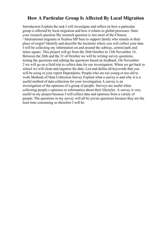 How A Particular Group Is Affected By Local Migration
Introduction Explain the task I will investigate and reflect on how a particular
group is affected by local migration and how it relates to global processes. State
your research question My research question is Are most of the Chinese
/ International migrants in Suzhou SIP here to support family who remain in their
place of origin? Identify and describe the locations where you will collect your data
I will be collecting my information on and around the subway, central park and
times square. This project will go from the 26th October to 11th November 16.
Between the 26th and the 31 of October we will be writing survey questions,
testing the questions and editing the questions based on feedback. On November
2 we will go on a field trip to collect data for our investigation. When we get back to
school we will clean and organise the data. List and define all keywords that you
will be using in your report Dependents: People who are too young or too old to
work Methods of Data Collection Survey Explain what a survey is and why it is a
useful method of data collection for your investigation A survey is an
investigation of the opinions of a group of people. Surveys are useful when
collecting people s opinions or information about their lifestyles. A survey is very
useful in my project because I will collect data and opinions from a variety of
people. The questions in my survey will all be yes/no questions because they are the
least time consuming so therefore I will be
 
