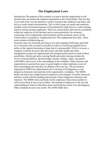 The Employment Laws
Introduction The purpose of this research is to prove that the employment at will
doctrine does not protect the employee population in the United States. The fact that
if you look at the way the doctrine is written it protects the employers and firms, and
this as a result creates discrimination. This in itself creates an unsafe and sometime
unstable work environment because of the potential for high turnover, costly training,
and low morale amongst employees. There are certain factors that must be considered
within the employee at will doctrine such as union protection, the economy,
contracting verses employment, discrimination and the economic stance on the
United States is currently in. Employment laws The employment laws that... Show
more content on Helpwriting.net ...
Insurance rates are constantly growing in cost and companies both large and small
try to minimize risks as much as possible in order to avoid being dropped from a
policy or the expense becoming so large that it is unreasonable. If this is to occur, a
company would be forced to shut their doors and fold. Health and safety
management systems are implemented with stringent enforcement in result of these
possibilities. Health and safety training Health and safety training includes the
review of responsibilities, the knowledge of policy settings, videos, interaction
with OSHA, and review of the surroundings in the workplace. Many factories and
organizations in general have gone to great lengths to make employees aware of
their surroundings and what they are dealing with every day. The government
organization OSHA has implemented rules in posting of all dangerous or non
dangerous chemicals and materials in the organization s workplace. The MSDS
books and charts have helped instruct employees in the dangers of certain chemicals
and how to deal with the handling and cleanup of these dangerous chemicals and
materials. The MSDS charts and books let the employees find certain numbers to
call to assist them in case of an accident. The training of employees in the use and
understanding of where to find these charts and books have been very advantageous.
Other standards are also very useful. The ANSI/ASQC have
 