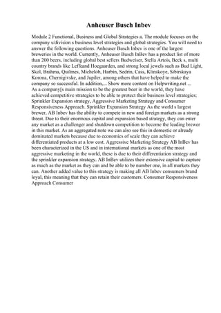 Anheuser Busch Inbev
Module 2 Functional, Business and Global Strategies a. The module focuses on the
company s/division s business level strategies and global strategies. You will need to
answer the following questions. Anheuser Busch Inbev is one of the largest
breweries in the world. Currently, Anheuser Busch InBev has a product list of more
than 200 beers, including global best sellers Budweiser, Stella Artois, Beck s, multi
country brands like Leffeand Hoegaarden, and strong local jewels such as Bud Light,
Skol, Brahma, Quilmes, Michelob, Harbin, Sedrin, Cass, Klinskoye, Sibirskaya
Korona, Chernigivske, and Jupiler, among others that have helped to make the
company so successful. In addition,... Show more content on Helpwriting.net ...
As a company[s main mission to be the greatest beer in the world, they have
achieved competitive strategies to be able to protect their business level strategies;
Sprinkler Expansion strategy, Aggressive Marketing Strategy and Consumer
Responsiveness Approach. Sprinkler Expansion Strategy As the world s largest
brewer, AB Inbev has the ability to compete in new and foreign markets as a strong
threat. Due to their enormous capital and expansion based strategy, they can enter
any market as a challenger and shutdown competition to become the leading brewer
in this market. As an aggregated note we can also see this in domestic or already
dominated markets because due to economics of scale they can achieve
differentiated products at a low cost. Aggressive Marketing Strategy AB InBev has
been characterized in the US and in international markets as one of the most
aggressive marketing in the world, these is due to their differentiation strategy and
the sprinkler expansion strategy. AB InBev utilizes their extensive capital to capture
as much as the market as they can and be able to be number one, in all markets they
can. Another added value to this strategy is making all AB Inbev consumers brand
loyal, this meaning that they can retain their customers. Consumer Responsiveness
Approach Consumer
 