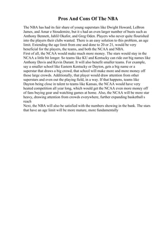 Pros And Cons Of The NBA
The NBA has had its fair share of young superstars like Dwight Howard, LeBron
James, and Amar e Stoudemire, but it s had an even larger number of busts such as
Anthony Bennett, Jahlil Okafor, and Greg Oden. Players who never quite flourished
into the players their clubs wanted. There is an easy solution to this problem, an age
limit. Extending the age limit from one and done to 20 or 21, would be very
beneficial for the players, the teams, and both the NCAA and NBA.
First of all, the NCAA would make much more money. The stars would stay in the
NCAA a little bit longer. So teams like KU and Kentucky can ride out big names like
Anthony Davis and Kevin Durant. It will also benefit smaller teams. For example,
say a smaller school like Eastern Kentucky or Dayton, gets a big name or a
superstar that draws a big crowd, that school will make more and more money off
those large crowds. Additionally, that player would draw attention from other
superstars and even out the playing field, in a way. If that happens, teams like
Dayton being close in talent to teams like Kansas, the NCAA would have very
heated competition all year long, which would get the NCAA even more money off
of fans buying gear and watching games at home. Also, the NCAA will be more star
heavy, drawing attention from crowds everywhere, further expanding basketball s
reach
Next, the NBA will also be satisfied with the numbers showing in the bank. The stars
that have an age limit will be more mature, more fundamentally
 