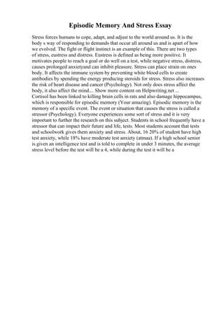 Episodic Memory And Stress Essay
Stress forces humans to cope, adapt, and adjust to the world around us. It is the
body s way of responding to demands that occur all around us and is apart of how
we evolved. The fight or flight instinct is an example of this. There are two types
of stress, eustress and distress. Eustress is defined as being more positive. It
motivates people to reach a goal or do well on a test, while negative stress, distress,
causes prolonged anxietyand can inhibit pleasure. Stress can place strain on ones
body. It affects the immune system by preventing white blood cells to create
antibodies by spending the energy producing steroids for stress. Stress also increases
the risk of heart disease and cancer (Psychology). Not only does stress affect the
body, it also affect the mind.... Show more content on Helpwriting.net ...
Cortisol has been linked to killing brain cells in rats and also damage hippocampus,
which is responsible for episodic memory (Your amazing). Episodic memory is the
memory of a specific event. The event or situation that causes the stress is called a
stressor (Psychology). Everyone experiences some sort of stress and it is very
important to further the research on this subject. Students in school frequently have a
stressor that can impact their future and life, tests. Most students account that tests
and schoolwork gives them anxiety and stress. About, 16 20% of student have high
test anxiety, while 18% have moderate test anxiety (atmaa). If a high school senior
is given an intelligence test and is told to complete in under 3 minutes, the average
stress level before the test will be a 4, while during the test it will be a
 