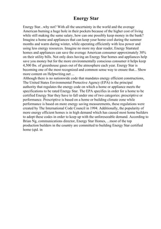 Energy Star
Energy Star...why not? With all the uncertainty in the world and the average
American burning a huge hole in their pockets because of the higher cost of living
while still making the same salary, how can one possibly keep money in the bank?
Imagine a home and appliances that can keep your home cool during the summer
months and warm during winter, while operating efficiently with less power and
using less energy resources. Imagine no more my dear reader, Energy Starrated
homes and appliances can save the average American consumer approximately 30%
on their utility bills. Not only does having an Energy Star homes and appliances help
save you money but for the more environmentally conscious consumer it helps keep
4,500 lbs. of greenhouse gases out of the atmosphere each year. Energy Star is
becoming one of the most recognized and common sense way to ensure that... Show
more content on Helpwriting.net ...
Although there is no nationwide code that mandates energy efficient constructions,
The United States Environmental Protective Agency (EPA) is the principal
authority that regulates the energy code on which a home or appliance meets the
specifications to be rated Energy Star. The EPA specifies in order for a home to be
certified Energy Star they have to fall under one of two categories: prescriptive or
performance. Prescriptive is based on a home or building climate zone while
performance is based on more energy saving measurements, these regulations were
created by The International Code Council in 1994. Additionally, the popularity of
more energy efficient homes is in high demand which has caused most home builders
to adopt these codes in order to keep up with the unforeseeable demand. According to
Brian Ng, communications director, Energy Star Homes, ...most of the top
production builders in the country are committed to building Energy Star certified
home (qtd. in
 