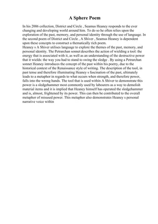 A Sphere Poem
In his 2006 collection, District and Circle , Seamus Heaney responds to the ever
changing and developing world around him. To do so he often relies upon the
exploration of the past, memory, and personal identity through the use of language. In
the second poem of District and Circle , A Shiver , Seamus Heaney is dependent
upon these concepts to construct a thematically rich poem.
Heaney s A Shiver utilises language to explore the themes of the past, memory, and
personal identity. The Petrarchan sonnet describes the action of wielding a tool: the
energy that is associated with it, as well as an understanding of the destructive power
that it wields: the way you had to stand to swing the sledge . By using a Petrarchan
sonnet Heaney introduces the concept of the past within his poetry, due to the
historical context of the Renaissance style of writing. The description of the tool, in
past tense and therefore illuminating Heaney s fascination of the past, ultimately
leads to a metaphor in regards to what occurs when strength, and therefore power,
falls into the wrong hands. The tool that is used within A Shiver to demonstrate this
power is a sledgehammer most commonly used by labourers as a way to demolish
material items and it is implied that Heaney himself has operated the sledgehammer
and is, almost, frightened by its power. This can then be contributed to the overall
metaphor of misused power. This metaphor also demonstrates Heaney s personal
narrative voice within
 