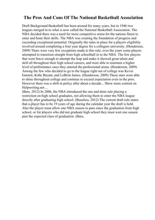 The Pros And Cons Of The National Basketball Association
Draft Background Basketball has been around for many years, but in 1946 two
leagues merged in to what is now called the National Basketball Association. The
NBA decided there was a need for more competitive arena for the nations finest to
enter and hone their skills. The NBA was creating the foundation of progress and
exceeding exceptional potential. Originally the rules in place for a players eligibility
revolved around completing a four year degree for a collegeor university. (Henderson,
2009) There were very few exceptions made to this rule, over the years some players
attempted to transition straight from high schoolball in to the NBA. The few players
that were brave enough to attempt the leap and make it showed great talent and
skill all throughout their high school careers, and were able to maintain a higher
level of performance once they entered the professional arena. (Henderson, 2009)
Among the few who decided to go to the league right out of college was Kevin
Garnett, Kobe Bryant, and LeBron James. (Henderson, 2009) These stars were able
to shine throughout college and continue to exceed expectation even in the pros.
However there was a shift in policy after about a decade... Show more content on
Helpwriting.net ...
(Bars, 2012) In 2006, the NBA introduced the one and done rule placing a
restriction on high school graduates, not allowing them to enter the NBA league
directly after graduating high school. (Beaulieu, 2012) The current draft rule states
that a player has to be 19 years of age during the calendar year the draft is held.
Also the player must allow one NBA season to pass since the graduation from high
school, or for players who did not graduate high school they must wait one season
past the expected class of graduation. (Bars,
 