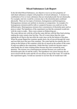 Mixed Substances Lab Report
In the lab titled Mixed Substances, our objective was to see how properties of
individual substances compare with properties of mixed substances. A mixture is a
combination of two or more substances that are mixed physically but not chemically.
For example, trail mix would be a mixture due to the dissimilar parts combined
physically. There are two types of mixtures, homogeneous and heterogeneous.
Homogeneous mixtures are uniform in structure or composition. An example of a
homogeneous mixturewould be milk or a popsicle because you could not see the
different parts. Heterogeneous mixtures have consistencies of dissimilar parts such as
pizza or salad. The hypothesis of the experiment was that the cornstarch would mix
with the water to make... Show more content on Helpwriting.net ...
The water did not mix with the oil but the water did mix with the blue food coloring
making the water remain clear but blue. The oil is more dense than the water
making the oil float to the top while the water stays on the the bottom of the glass.
When the group flipped the container upside down, the oil moved through the water
and rose back up to the top of the container. The water had the less density due to it
sitting on the bottom of the container while the oil stayed on the surface of the water.
If soap was added to the experiment, I think that they would mix because soap is
what breaks the oil when washing dishes because they have around the same
densities. The mixture was a heterogeneous mixture because you could see the
dissimilar parts (the oil and the water). The hypothesis was correct because the oil
never mixed with the water and the oil was always on top of the water. If I could do
this experiment again, I would use seawater to see how the oil would react with
 